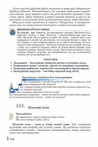 Дуже помітна руйнівна робота мерзлоти на морських узбережжях
Крайньої Півночі. Рівнинні береги тут утворені здебільшого підзем­
ною кригою, тому швидко тануть під дією сонячних променів і мор­
ських хвиль. Деякі невеликі льодяні острови зникали усього за де­
сять років, а на їхньому місці залишалася на згадку лише обмілина.
Мерзлота може приносити й користь. Наприклад, її використо­
вують під час спорудження підземних складів-холодильників.
Дивовижні об ’єкти і явища__________________________________
О с т р о в и , що т а н у т ь . На мілководних ділянках Північного Льо­
довитого океану, в морі Лаптєвих і Східносибірському морі ще
100-150 років тому існували острови, які потім... зникли! Одні з них
відвідували в різний час дослідники, інші острови бачили з суден під
час плавань, а про існування деяких, як-от Землі Санникова, вислов­
лювали лише припущення. Таємниця зникнення цих островів полягає
у тому, що ці ділянки суходолу мають не зовсім звичну будову: вони
утворені сумішшю гірських порід і льоду. Під впливом морських хвиль
«крижані береги» островів, що сформувалися під час похолодання
клімату, поступово руйнуються.
ПІДСУМКИ
о Льодовики —багаторічні природні рухомі скупчення льоду.
® Розрізняють давнє і сучасне, гірське та покривне зледеніння.
• Льодовики руйнують, переносять і накопичують гірські породи.
• Багаторічна мерзлота —постійно мерзлий шар землі.
Запитання і завдання для самоперевірки
Чи є льодовики у вашій місцевості? Що має змінитися, щоб
вони утворилися або зникли?
І Як і завдяки яким властивостям води багаторічна мерзлота мо­
же змінити рельєф?
Чим льодовик відрізняється від льоду?
Де утворюються льодовики - вище чи нижче снігової лінії? Яке зледенін­
ня охоплювало більшу площу - давнє чи сучасне?
^ Підземні ВОДИ
Пригадайте
ц Як виникають гарячі джерела? (Див. § 25.)
Що таке гейзери? (Див. § 25.)
Підземні води — води в товщі земної кори. Для утворення
підземних вод потрібні дві головні умови. Це достатня кількість
атмосферних опадів і залягання водопроникних шарів гірських
порід над водотривкими.
184
 