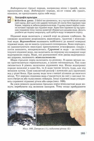 Водопроникні гірські породи, наприклад пісок і гравій, легко
пропускають воду. Водотривкі породи, як-от глина або граніт,
навпаки, не пропускають крізь себе воду.
Н
і Географія культури__________________________________________
Б і б л і й н е д и в о . З Біблії ми дізнаємось, яку пустелі Мойсей напоїв
свій народ. Для цього він ударив палицею об скелю біля підніжжя гори
Хорив, і відразу ж забила джерельна вода. У цьому сюжеті відбиті знан­
ня кочових народів про підземні води. Адже біля підніжжя гір під крих­
ким покривом піску і вапна зазвичай збирається дощова вода. Досить
розбити цю піщану шкаралупу, щоб добути воду і втамувати спрагу.
Підземні води залягають у земній корі на різних глибинах. За
умовами залягання розрізняють верховодку, ґрунтові і міжплас-
тові води. Верховодкою називають найближчі до земної поверхні
підземні води, що не мають суцільного поширення. Вони періодич­
но накопичуються внаслідок просочування атмосферних опадів і
потім зникають, випаровуючись. Ґрунтові ж води - це постійно
існуючі підземні води, що залягають на першому від поверхні шарі
водотривких порід. Води, які розташовані між двома водотривки­
ми шарами, називають міжпластовими.
Шари гірських порід залягають по-різному. В одних місцях во­
ни простягаються горизонтально, в інших вигинаються. Так само
змінюється й рівень залягання підземних вод. Якщо водотривкі
породи нахилені в один бік, то й води також течуть туди, але під
меншим кутом. Саме хвилястий рельєф і зумовлює рух ґрунтових
вод у різні боки. При цьому вода тече з вищої ділянки до нижчого
місця. Тут нерідко підземна вода з’являється на світ у вигляді ти­
хого джерела або галасливих гейзерів. Іноді підземні води утворю­
ють справжні підземні річки або озера (мал. 166).
За умов певного залягання гірських порід міжпластові води мо­
жуть перебувати під великим напором. Тому якщо пробуравити
Мал. 166. Джерело (1), підземна річка (2 )
185
 