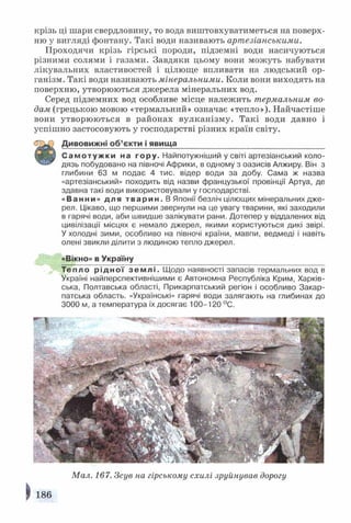 крізь ці шари свердловину, то вода виштовхуватиметься на поверх*
ню у вигляді фонтану. Такі води називають артезіанськими.
Проходячи крізь гірські породи, підземні води насичуються
різними солями і газами. Завдяки цьому вони можуть набувати
лікувальних властивостей і цілюще впливати на людський ор­
ганізм. Такі води називають мінеральними. Коли вони виходять на
поверхню, утворюються джерела мінеральних вод.
Серед підземних вод особливе місце належить термальним во­
дам (грецькою мовою «термальний» означає «тепло»). Найчастіше
вони утворюються в районах вулканізму. Такі води давно і
успішно застосовують у господарстві різних країн світу.
Д и в о в и ж н і об ’єкти і явища__________________________________
С а м о т у ж к и на гору. Найпотужніший у світі артезіанський коло­
н і? ' дязь побудовано на півночі Африки, в одному з оазисів Алжиру. Він з
глибини 63 м подає 4 тис. відер води за добу. Сама ж назва
«артезіанський» походить від назви французької провінції Артуа, де
здавна такі води використовували у господарстві.
«Ванни» дл я т в а р и н . В Японії безліч цілющих мінеральних дже­
рел. Цікаво, що першими звернули на це увагу тварини, які заходили
в гарячі води, аби швидше залікувати рани. Дотепер у віддалених від
цивілізації місцях є немало джерел, якими користуються дикі звірі.
У холодні зими, особливо на півночі країни, мавпи, ведмеді і навіть
олені звикли ділити з людиною тепло джерел.
«Вікно» в Україну
Тепло р і д н о ї з е м л і . Щодо наявності запасів термальних вод в
Україні найперспективнішими є Автономна Республіка Крим, Харків­
ська, Полтавська області, Прикарпатський регіон і особливо Закар­
патська область. «Українські» гарячі води залягають на глибинах до
3000 м, а температура їх досягає 100-120 °С.
Мал. 167. Зсув на гірському схилі зруйнував дорогу
 