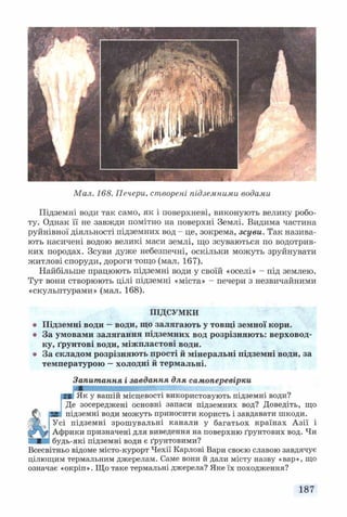 Мал. 168. Печери, створені підземними водами
Підземні води так само, як і поверхневі, виконують велику робо­
ту. Однак її не завжди помітно на поверхні Землі. Видима частина
руйнівної діяльності підземних вод - це, зокрема, зсуви. Так назива­
ють насичені водою великі маси землі, що зсуваються по водотрив­
ких породах. Зсуви дуже небезпечні, оскільки можуть зруйнувати
житлові споруди, дороги тощо (мал. 167).
Найбільше працюють підземні води у своїй «оселі» - під землею.
Тут вони створюють цілі підземні «міста» - печери з незвичайними
«скульптурами» (мал. 168).
ПІДСУМКИ
Підземні води —води, що залягають у товщі земної кори.
За умовами залягання підземних вод розрізняють: верховод­
ку, ґрунтові води, міжпластові води.
За складом розрізняють прості й мінеральні підземні води, за
температурою —холодні й термальні.
Запитання і завдання для самоперевірки
■гі Як у вашій місцевості використовують підземні води?
Де зосереджені основні запаси підземних вод? Доведіть, що
підземні води можуть приносити користь і завдавати шкоди.
Усі підземні зрошувальні канали у багатьох країнах Азії і
Африки призначені для виведення на поверхню ґрунтових вод. Чи
будь-які підземні води є ґрунтовими?
Всесвітньо відоме місто-курорт Чехії Карлові Вари своєю славою завдячує
цілющим термальним джерелам. Саме вони й дали місту назву «вар», що
означає «окріп». Що таке термальні джерела? Яке їх походження?
187
 