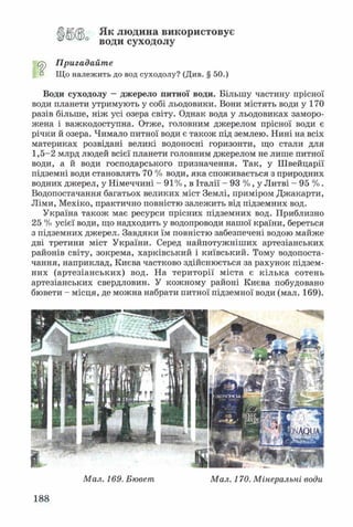 Як людина використовує
води суходолу
Пригадайте
п Що належить до вод суходолу? (Див. § 50.)
Води суходолу —джерело питної води. Більшу частину прісної
води планети утримують у собі льодовики. Вони містять води у 170
разів більше, ніж усі озера світу. Однак вода у льодовиках заморо­
жена і важкодоступна. Отже, головним джерелом прісної води є
річки й озера. Чимало питної води є також під землею. Нині на всіх
материках розвідані великі водоносні горизонти, що стали для
1,5-2 млрд людей всієї планети головним джерелом не лише питної
води, а й води господарського призначення. Так, у Швейцарії
підземні води становлять 70 % води, яка споживається з природних
водних джерел, у Німеччині - 91%, в Італії - 93 %, у Литві - 95 % .
Водопостачання багатьох великих міст Землі, приміром Джакарти,
Ліми, Мехіко, практично повністю залежить від підземних вод.
Україна також має ресурси прісних підземних вод. Приблизно
25 % усієї води, що надходить у водопроводи нашої країни, береться
з підземних джерел. Завдяки їм повністю забезпечені водою майже
дві третини міст України. Серед найпотужніших артезіанських
районів світу, зокрема, харківський і київський. Тому водопоста­
чання, наприклад, Києва частково здійснюється за рахунок підзем­
них (артезіанських) вод. На території міста є кілька сотень
артезіанських свердловин. У кожному районі Києва побудовано
бювети - місця, де можна набрати питної підземної води (мал. 169).
Мал. 169. Бювет Мал. 170. Мінеральні води
188
 