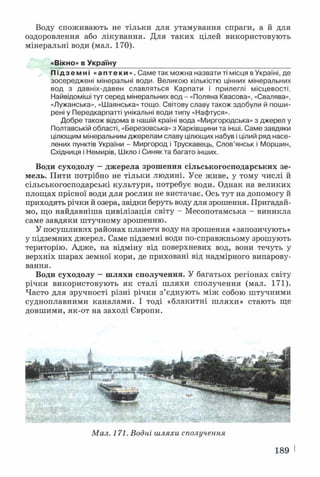 Воду споживають не тільки для утамування спраги, а й для
оздоровлення або лікування. Для таких цілей використовують
мінеральні води (мал. 170).
«Вікно» в Україну
П і д з е м н і «аптеки». Саме так можна назвати ті місця в Україні, де
зосереджені мінеральні води. Великою кількістю цінних мінеральних
вод з давніх-давен славляться Карпати і прилеглі місцевості.
Найвідоміші тут серед мінеральних вод - «Поляна Квасова», «Свалява»,
«Лужанська», «Шаянська» тощо. Світову славу також здобули й поши­
рені у Передкарпатті унікальні води типу «Нафтуся».
Добре також відома в нашій країні вода «Миргородська» з джерел у
Полтавській області, «Березовська» з Харківщини та інші. Саме завдяки
цілющим мінеральним джерелам славу цілющих набув і цілий ряд насе­
лених пунктів України - Миргород і Трускавець, Слов’янськ і Моршин,
Східниця і Немирів, Шкло і Синяк та багато інших.
Води суходолу —джерела зрошення сільськогосподарських зе­
мель. Пити потрібно не тільки людині. Усе живе, у тому числі й
сільськогосподарські культури, потребує води. Однак на великих
площах прісної води для рослин не вистачає. Ось тут на допомогу й
приходять річки й озера, звідки беруть воду для зрошення. Пригадай­
мо, що найдавніша цивілізація світу - Месопотамська - виникла
саме завдяки штучному зрошенню.
У посушливих районах планети воду на зрошення «запозичують»
у підземних джерел. Саме підземні води по-справжньому зрошують
територію. Адже, на відміну від поверхневих вод, вони течуть у
верхніх шарах земної кори, де приховані від надмірного випарову­
вання.
Води суходолу —шляхи сполучення. У багатьох регіонах світу
річки використовують як сталі шляхи сполучення (мал. 171).
Часто для зручності різні річки з’єднують між собою штучними
судноплавними каналами. І тоді «блакитні шляхи» стають ще
довшими, як-от на заході Європи.
Мал. 171. Водні шляхи сполучення
189 і
 