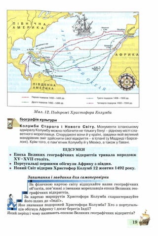 Перша подорож 1492-1493 рр. — >— Третя подорож 1498-1500 рр.
Друга подорож 1493—1496 рр. — Четверта подорож 1502—1504 рр.
Мал. 12. Подорожі Христофора Колумба
Географія культури
Колумби Старого і Нового Світу. Монументи іспанському
адміралу Колумбу можна побачити не тільки у Генуї - рідному місті сла­
ветного мореплавця. Споруджені вони й у країні, завдяки якій великий
мандрівник зміг здійснити свої відкриття - в Іспанії (у Мадриді і Барсе­
лоні). Крім того, є пам’ятник Колумбу й у Мехіко, а також у Гавані.
ПІДСУМКИ
о Епоха Великих географічних відкриттів тривала впродовж
XV—XVII століть.
© Португальці першими обігнули Африку з півдня.
® Новий Світ відкрив Христофор Колумб 12 жовтня 1492 року.
Запитання і завдання для самоперевірки
За фізичною картою світу відшукайте назви географічних
об’єктів, пов’язані з іменами мореплавців епохи Великих гео-
графічних відкриттів.
С;' і За картою маршрутів Христофора Колумба схарактеризуйте
(іщк >Р " його шлях до «Індії».
Яке значення подорожей Христофора Колумба? Хто з португаль-
ців обігнув Африку і досяг берегів Індії?
Який період і чому називають епохою Великих географічних відкриттів?
 