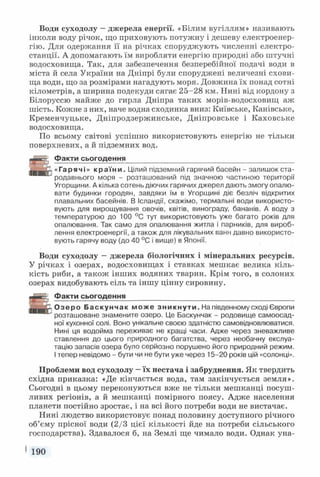 Води суходолу —джерела енергії. «Білим вугіллям» називають
інколи воду річок, що приховують потужну і дешеву електроенер­
гію. Для одержання її на річках споруджують численні електро­
станції. А допомагають їм виробляти енергію природні або штучні
водосховища. Так, для забезпечення безперебійної подачі води в
міста й села України на Дніпрі були споруджені величезні схови­
ща води, що за розмірами нагадують моря. Довжина їх понад сотні
кілометрів, а ширина подекуди сягає 25-28 км. Нині від кордону з
Білоруссю майже до гирла Дніпра таких морів-водосховищ аж
шість. Кожне з них, наче водна сходинка вниз: Київське, Канівське,
Кременчуцьке, Дніпродзержинське, Дніпровське і Каховське
водосховища.
По всьому світові успішно використовують енергію не тільки
поверхневих, а й підземних вод.
Факти сьогодення___________________________________________
«Гарячі» к р а ї н и . Цілий підземний гарячий басейн - залишок ста­
родавнього моря - розташований під значною частиною території
Угорщини. А кілька сотень діючих гарячих джерел дають змогу опалю­
вати будинки городян, завдяки їм в Угорщині діє безліч відкритих
плавальних басейнів. В Ісландії, скажімо, термальні води використо­
вують для вирощування овочів, квітів, винограду, бананів. А воду з
температурою до 100 °С тут використовують уже багато років для
опалювання. Так само для опалювання житла і парників, для вироб­
лення електроенергії, а також для лікувальних ванн давно використо­
вують гарячу воду (до 40 °С і вище) в Японії.
Води суходолу —джерела біологічних і мінеральних ресурсів.
У річках і озерах, водосховищах і ставках мешкає велика кіль­
кість риби, а також інших водяних тварин. Крім того, в солоних
озерах видобувають сіль та іншу цінну сировину.
Є
; Факти сьогодення___________________________________________
З, Озеро Баскунч ак може з н и к н у т и . На південному сході Європи
розташоване знамените озеро. Це Баскунчак - родовище самоосад­
ної кухонної солі. Воно унікальне своєю здатністю самовідновлюватися.
Нині ця водойма переживає не кращі часи. Адже через зневажливе
ставлення до цього природного багатства, через необачну екслуа-
тацію запасів озера було серйозно порушено його природний режим.
Ітепер невідомо - бути чи не бути уже через 15-20 років цій «солонці».
Проблеми вод суходолу —їх нестача і забруднення. Як твердить
східна приказка: «Де кінчається вода, там закінчується земля».
Сьогодні в цьому переконуються вже не тільки мешканці посуш­
ливих регіонів, а й мешканці помірного поясу. Адже населення
планети постійно зростає, і на всі його потреби води не вистачає.
Нині людство використовує понад половину доступного річного
об’єму прісної води (2/3 цієї кількості йде на потреби сільського
господарства). Здавалося б, на Землі ще чимало води. Однак уна­
I 190
 