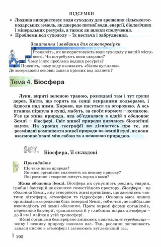 ПІДСУМКИ
о Людина використовує води суходолу для зрошення сільськогос­
подарських земель, якджерело питної води, енергії, біологічних
і мінеральних ресурсів, а також як шляхи сполучення.
© Проблеми вод суходолу - їх нестача і забруднення.
Луки, вкриті зеленою травою, розкидані там і тут групи
дерев. Квіти, що горять на сонці яскравими кольорами, і
бджоли над ними. Корови, що пасуться за огорожею. А ось
пташка пірнула в кущі, мабуть, за своїм кормом —комахою.
Усе це жива природа, яка об’єдналася в одній з оболонок
Землі — біосфері. Світ живої природи вивчають біологічні
науки. На уроках географії ви дізнаєтесь про те, як
розміщені компоненти живої природи на земній кулі, як вони
взаємопов’язані між собою та з неживою природою.
Пригадайте
ц Що таке жива природа?
Як живі організми впливають на неживу природу?
Які рослини і тварини живуть поряд з вами?
Жива оболонка Землі. Біосфера як сукупність рослин, тварин,
грибів і бактерій не охоплює самостійного простору. Біосфера - це
оболонка Землі, яку створюють живі організми, що заселяють час­
тини літосфери, атмосфери та гідросфери. Основна маса живих
організмів зосереджена біля поверхні Землі, тобто там, де найбільше
взаємодіють усі земні оболонки. Проте окремі форми організмів,
переважно бактерії, трапляються й у глибоких шарах літосфери -
до 3 км і майже в усій тропосфері.
Живі організми безперервно змінюють навколишнє середовище -
живу і неживу природу навколо нас. Так, рослини поповнюють
запаси кисню в атмосфері і засвоюють вуглекислий газ.
Запитання і завдання для самоперевірки
Тема 4. Біосф ера
о
Біосфера, її складові
І 192
 