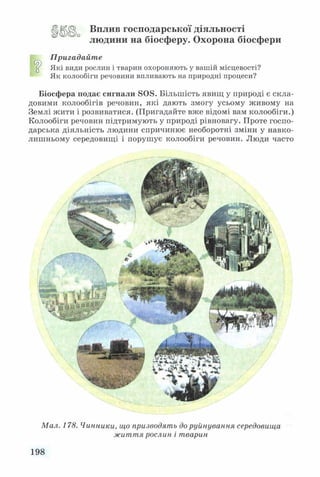ЦІШ> Вплив господарської діяльності
людини на біосферу. Охорона біосфери
Пригадайте
“ Які види рослин і тварин охороняють у вашій місцевості?
Як колообіги речовини впливають на природні процеси?
Біосфера подає сигнали 8 0 8 . Більшість явищ у природі є скла­
довими колообігів речовин, які дають змогу усьому живому на
Землі жити і розвиватися. (Пригадайте вже відомі вам колообіги.)
Колообіги речовин підтримують у природі рівновагу. Проте госпо­
дарська діяльність людини спричинює необоротні зміни у навко­
лишньому середовищі і порушує колообіги речовин. Люди часто
Мал. 178. Чинники, що призводять до руйнування середовища
життя рослин і тварин
198
 