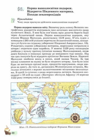 Ц 0 Перша навколосвітня подорож.
Відкриття Південного материка.
Походи землепрохідців
ср Пригадайте
п Чому люди прагнули здійснити навколосвітню подорож?
Перша подорож навколо світу. Визначну роль в епоху Великих гео­
графічних відкриттів відігравала ідея античних мислителів щодо
кулястості Землі. З нею була пов’язана мрія досягти берегів Індії
через Атлантичний океан. Перша навколосвітня подорож, яку
очолив Фернан Магеллан, розпочалася 1519 року. П ’ять суден з
командою з 265 осіб успішно перетнули Атлантичний океан, заходя-
чи в усі бухти на східному узбережжі Південної Америки (мал. 13).
Рухаючись уздовж узбережжя материка, мореплавці потрапили в
шторм і втратили один корабель. У жовтні 1520 року експедиція
увійшла у вузьку протоку (пізніше названу Магеллановою), якою
довго блукала в пошуках проходу до невідомого тоді океану. Під
час цих пошуків було відкрито архіпелаг Вогняна Земля. Нарешті
Магеллан знайшов вихід в океан, який назвав Тихим. За три
місяці плавання на ньому не було жодного шторму. Але були інші
біди: не вистачало прісної води, продуктів харчування, люди хво­
ріли на цингу. До того ж, діставшись Філіппінських островів, Ма­
геллан зіткнувся з вороже налаштованими місцевими меш канця­
ми. В одній із сутичок з ними мореплавець загинув. Залишки екс­
педиції з 18 осіб на судні «Вікторія» обігнули Африку і 6 вересня
1522 року повернулися до Іспанії.
КанаРСі
АТЛАНТИЧНИЙ
Північний
троїіік “ Ф іліппінськіо-виЗеленого
 М ису
ТИХИЙ ОКЕАН
Екватор_______ _____
(П ІВ Д Е Н Н Е М О Р Е )
ІНДІЙСЬКИЙ
ОКЕАН
ОКЕАН
Пдаеніии.тропік - А В С Т Р А Л ІЯ
оТНовий
Амстердам
і Вогняна
іемля
Південне
Вогняна
емля
Мал. 13. Навколосвітня подорож Фернана Магеллана
 