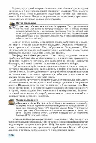 Відомо, що родючість ґрунтів залежить не тільки від природних
чинників, а й від господарської діяльності людини. Так, вносячи
добрива, вона може підвищити родючість ґрунтів або, навпаки,
звести її нанівець. Завдяки осушенню чи надмірному зрошенню
розвивається вітрова і водна ерозія ґрунтів.
Наука стверджує____________________________________________
У п р и р о д і з ’ я в и л и с я «міські» ґ р у н т и . Такі ґрунти виявлені
на території міст, де на всі природні процеси так чи інакше впливає
людина. Міські ґрунти - це залишки природних ґрунтів, верхній шар
яких забруднений будівельно-побутовим сміттям, промисловими
відходами тощо. Учені називають міський ґрунт урбаноземом (від лат.
игЬапиз, иБЬиБ - «місто»).
Великої шкоди живим організмам завдає забруднення суходо­
лу, морів і океанів шкідливими відходами. Особливо небезпечни­
ми є промислові відходи. Так, забруднення Середземного, Пів­
нічного та інших морів нафтою настільки масштабне, що загрожує
загибеллю великій кількості морських тварин.
Біосферу необхідно рятувати. Нині перед людством постала
проблема вибору: або «співпрацювати» з природою, враховуючи
природні колообіги речовин, або завдавати їй шкоди. Майбутнє
біосфери, як і самої планети, залежить від нашого вибору.
Щоб зменшити руйнування середовища життя рослин і тварин,
потрібно створювати нові заповідники, а також природні парки у
містах і селах. Варто здійснювати суворий міжнародний контроль
за станом навколишнього середовища, заборонити полювання на
деяких диких тварин і торгівлю ними.
Для захисту ґрунтового покриву від руйнування слід збільшити
лісонасадження, застосовувати нові методи зрошення і осушення
земель. Ці заходи можуть істотно зменшити й наступ пустель. Вне­
сення органічних, а не хімічних добрив сприяє збереженню вологи
в ґрунті, перешкоджає його висиханню і вивітрюванню. Захисти­
ти лісові насадження від вирубування можна, зменшивши обсяги
використання деревини на дрова.
Факти сьогодення___________________________________________
« Зе л е н а ст іна » К и т а ю . У Китаї, більша частина якого колись бу­
ла вкрита лісами, через багатовікове вирубування площа лісових ма­
сивів нині становить лише 13 % території країни. Тому тут втілюють у
життя програму збільшення площі зелених насаджень з гучною на­
звою «Велика зелена стіна». Загалом передбачається озеленити
близько 42 % території країни.
Рятуванням й охороною рослинного і тваринного світу опікуються
різні міжнародні організації. Так, «Грінпіс» є захисником зникаючих
видів тварин, зокрема китів (мал. 180). Захистом тваринного світу і
всього навколишнього середовища переймається Всесвітній фонд
охорони природи, емблемою якого є велетенська панда.
200
 