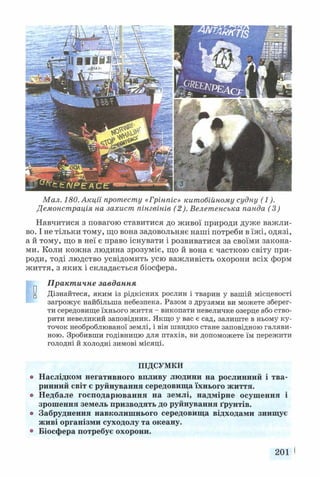 Мал. 180. Акції протесту «Грінпіс» китобійному судну (1).
Демонстрація на захист пінгвінів (2). Велетенська панда (3)
Навчитися з повагою ставитися до живої природи дуже важли­
во. І не тільки тому, що вона задовольняє наші потреби в їжі, одязі,
а й тому, що в неї є право існувати і розвиватися за своїми закона­
ми. Коли кожна людина зрозуміє, що й вона є часткою світу при­
роди, тоді людство усвідомить усю важливість охорони всіх форм
життя, з яких і складається біосфера.
Практичне завдання
у Дізнайтеся, яким із рідкісних рослин і тварин у вашій місцевості
загрожує найбільша небезпека. Разом з друзями ви можете зберег­
ти середовище їхнього життя - викопати невеличке озерце або ство­
рити невеликий заповідник. Якщо у вас є сад, залиште в ньому ку­
точок необроблюваної землі, і він швидко стане заповідною галяви­
ною. Зробивши годівницю для птахів, ви допоможете їм пережити
голодні й холодні зимові місяці.
ПІДСУМКИ
о Наслідком негативного впливу людини на рослинний і тва­
ринний світ є руйнування середовища їхнього життя,
о Недбале господарювання на землі, надмірне осушення і
зрошення земель призводять до руйнування ґрунтів,
о Забруднення навколишнього середовища відходами знищує
живі організми суходолу та океану.
° Біосфера потребує охорони.
201 І
 