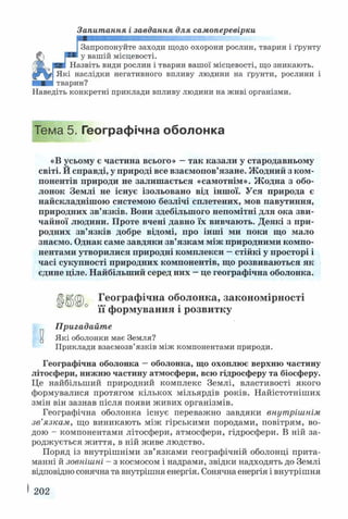 Запитання і завдання для самоперевірки
Запропонуйте заходи щодо охорони рослин, тварин і ґрунту
у вашій місцевості.
Назвіть види рослин і тварин вашої місцевості, що зникають.
Які наслідки негативного впливу людини на ґрунти, рослини і
тварин?
Наведіть конкретні приклади впливу людини на живі організми.
Тема 5. Географічна оболонка
«В усьому є частина всього» —так казали у стародавньому
світі. Й справді, у природі все взаємопов’язане. Жодний з ком­
понентів природи не залишається «самотнім». Жодна з обо­
лонок Землі не існує ізольовано від іншої. Уся природа є
найскладнішою системою безлічі сплетених, мов павутиння,
природних зв’язків. Вони здебільшого непомітні для ока зви­
чайної людини. Проте вчені давно їх вивчають. Деякі з при­
родних зв’язків добре відомі, про інші ми поки що мало
знаємо. Однак саме завдяки зв’язкам між природними компо­
нентами утворилися природні комплекси - стійкі у просторі і
часі сукупності природних компонентів, що розвиваються як
єдине ціле. Найбільший серед них —це географічна оболонка.
Географічна оболонка, закономірності
її формування і розвитку
Пригадайте
Які оболонки має Земля?
Приклади взаємозв’язків між компонентами природи.
Географічна оболонка —оболонка, що охоплює верхню частину
літосфери, нижню частину атмосфери, всю гідросферу та біосферу.
Це найбільший природний комплекс Землі, властивості якого
формувалися протягом кількох мільярдів років. Найістотніших
змін він зазнав після появи живих організмів.
Географічна оболонка існує переважно завдяки внутрішнім
зв’язкам, що виникають між гірськими породами, повітрям, во­
дою - компонентами літосфери, атмосфери, гідросфери. В ній за­
роджується життя, в ній живе людство.
Поряд із внутрішніми зв’язками географічній оболонці прита­
манні й зовнішні - з космосом і надрами, звідки надходять до Землі
відповідно сонячна та внутрішня енергія. Сонячна енергія і внутрішня
202
 