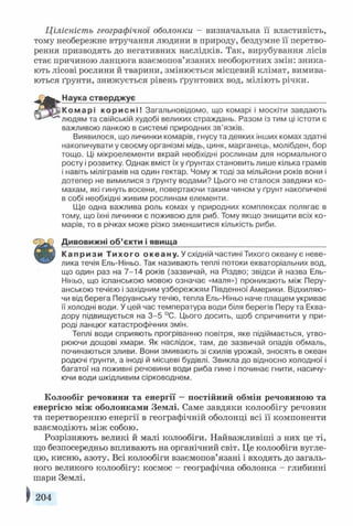 Цілісність географічної оболонки - визначальна її властивість,
тому необережне втручання людини в природу, бездумне її перетво­
рення призводять до негативних наслідків. Так, вирубування лісів
стає причиною ланцюга взаємопов’язаних необоротних змін: зника­
ють лісові рослини й тварини, змінюється місцевий клімат, вимива­
ються ґрунти, знижується рівень ґрунтових вод, міліють річки.
а
Наука стверджує____________________________________________
К о м а р і к о р и с н і ! Загальновідомо, що комарі і москіти завдають
людям та свійській худобі великих страждань. Разом із тим ці істоти є
важливою ланкою в системі природних зв’язків.
Виявилося, що личинки комарів, гнусу та деяких інших комах здатні
накопичувати у своєму організмі мідь, цинк, марганець, молібден, бор
тощо. Ці мікроелементи вкрай необхідні рослинам для нормального
росту і розвитку. Однак вміст їх у ґрунтах становить лише кілька грамів
і навіть міліграмів на один гектар. Чому ж тоді за мільйони років вони і
дотепер не вимилися з ґрунту водами? Цього не сталося завдяки ко­
махам, які гинуть восени, повертаючи таким чином у ґрунт накопичені
в собі необхідні живим рослинам елементи.
Ще одна важлива роль комах у природних комплексах полягає в
тому, що їхні личинки є поживою для риб. Тому якщо знищити всіх ко­
марів, то в річках може різко зменшитися кількість риби.
Ш
Дивовижні об’єкти і явища__________________________________
К а п р и з и Т и х о г о океану. У східній частині Тихого океану є неве­
лика течія Ель-Ніньо. Так називають теплі потоки екваторіальних вод,
що один раз на 7-14 років (зазвичай, на Різдво; звідси й назва Ель-
Ніньо, що іспанською мовою означає «маля») проникають між Перу­
анською течією і західним узбережжям Південної Америки. Відхиляю­
чи від берега Перуанську течію, тепла Ель-Ніньо наче плащем укриває
її холодні води. У цей час температура води біля берегів Перу та Еква­
дору підвищується на 3-5 °С. Цього досить, щоб спричинити у при­
роді ланцюг катастрофічних змін.
Теплі води сприяють прогріванню повітря, яке підіймається, утво­
рюючи дощові хмари. Як наслідок, там, де зазвичай опадів обмаль,
починаються зливи. Вони змивають зі схилів урожай, зносять в океан
родючі ґрунти, а іноді й місцеві будівлі. Звикла до відносно холодної і
багатої на поживні речовини води риба гине і починає гнити, насичу­
ючи води шкідливим сірководнем.
Колообіг речовини та енергії —постійний обмін речовиною та
енергією між оболонками Землі. Саме завдяки колообігу речовин
та перетворенню енергії в географічній оболонці всі її компоненти
взаємодіють між собою.
Розрізняють великі й малі колообіги. Найважливіші з них це ті,
що безпосередньо впливають на органічний світ. Це колообіги вугле­
цю, кисню, азоту. Всі колообіги взаємопов’язані і входять до загаль­
ного великого колообігу: космос - географічна оболонка - глибинні
шари Землі.
^ 204
 