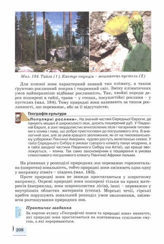 Мал. 184. Тайга (1). Кактус опунція - мешканець пустель (2)
Для кожної зони характерний певний тип клімату, а також
ґрунтово-рослинний покрив і тваринний світ. Зміну кліматичних
умов найвиразніше відбиває рослинність. Так, хвойні породи де­
рев поширені в тайзі, трави - у степах, посухостійкі рослини - у
пустелях (мал. 184). Тому природні зони називають за типом рос­
линності, що переважає, або за її відсутністю.
Г Географія культури____________________ ______________________
«П о п у л я р н і р о с л и н и » . На значній частині Середньої Європи, де
панують мішані й широколисті ліси, досить поширений дуб. У Півден­
ній Європі, в зоні твердолистих вічнозелених лісів і чагарників типови­
ми є олива і лавр, що добре пристосовані до посушливого літа. В ана­
логічній зоні, але за умов кращого зволоження, як-от на тихоокеансько­
му узбережжі Північної Америки, чудово ростуть велетенські секвої. У
тайзі Середнього Сибіру в умовах суворого клімату панує модрина, а
в тайзі західної частини Південного Сибіру (на Алтаї), що краще зво­
ложується, - ялина. Так само закономірним є поширення в умовах
спекотливого посушливого клімату Північної Африки пальми.
На рівнинах у розподілі природних зон переважає горизонталь­
на (широтна) зональність, тобто природні зони змінюють одна одну
у напрямку північ - південь (мал. 183).
Проте природні зони не завжди простягаються у широтному
напрямку. Окремі природні зони поширені тільки на краях мате­
риків (наприклад, зона широколистих лісів), інші - переважно у
внутрішніх областях материків (степи). Морські течії, гірські
хребти порушують зональний розподіл умов зволоження, зміню­
ючи розташування природних зон.
Практичне завдання
и За картою атласу «Географічні пояси та природні зони» визначте,
які природні зони простягаються на континентах суцільною сму­
гою, а які перериваються.
) 208
 