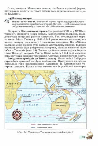 Отже, подорож Магеллана довела, що Земля кулястої форми,
підтвердила єдність Світового океану та відкриття нового матери­
ка Колумбом.
Погляд у минуле____________________________________________
Шана капітанові. Іспанський король Карл І подарував Елькано -
капітанові (після загибелі Магеллана) «Вікторії» - герб із символічним
зображенням глобуса і девізом «Ти обійшов навколо мене».
Відкриття Південного материка. Наприкінці XVII та у XVIII ст.
тривають відкриття нових земель, навколосвітні подорожі, дослі­
джуються внутрішні райони материків. Так, голландський море­
плавець Абель Тасман у 1642-1643 роках очолив експедицію з
метою пошуку таємничого Південного материка. Він обійшов
материк, який пізніше було названо Австралією, з півдня. Відкрив
великий острів біля узбережжя материка, пізніше названий його
ім ’ям - Тасманія (мал. 14). Тасман пройшов також уздовж берегів
Нової Зеландії, островів Тонга, Фіджі та ін. У 1644 році морепла­
вець обстежив північне узбережжя Австралії і наніс його на карту.
Вихід землепрохідців до Тихого океану. Назви Азія і Сибір для
європейців тривалий час були невідомими. Просуванню на схід за
Уральські гори перешкоджали Казанське та Астраханське та­
тарські ханства. Тільки після завоювання їх російські землепро-
Мал. 14. Плавання Тасмана навколо Австралії
 