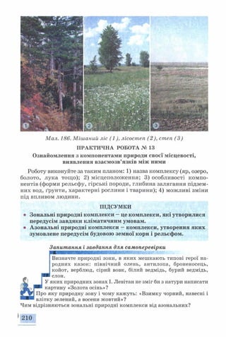 Мал. 186. Мішаний ліс (1), лісостеп (2), степ (3)
ПРАКТИЧНА РОБОТА № 13
Ознайомлення з компонентами природи своєї місцевості,
виявлення взаємозв’язків між ними
Роботу виконуйте за таким планом: 1) назва комплексу (яр, озеро,
болото, лука тощо); 2) місцеположення; 3) особливості компо­
нентів (форми рельєфу, гірські породи, глибина залягання підзем­
них вод, ґрунти, характерні рослини і тварини); 4) можливі зміни
під впливом людини.
ПІДСУМКИ
® Зональні природні комплекси —це комплекси, які утворилися
передусім завдяки кліматичним умовам,
о Азональні природні комплекси —комплекси, утворення яких
зумовлене передусім будовою земної кори і рельєфом.
Запитання і завдання для самоперевірки
шшшшшяшшшишшшшшшшшшшшштжт•
Визначте природні зони, в яких мешкають типові герої на­
родних казок: північний олень, антилопа, броненосець,
койот, верблюд, сірий вовк, білий ведмідь, бурий ведмідь,
У
слон.
яких природних зонах І. Левітан не зміг би з натури написати
іртину «Золота осінь»?
іку природну зону і чому кажуть: «Взимку чорний, навесні і
у зелений, а восени жовтий»?
Чим відрізняються зональні природні комплекси від азональних?
•210
 