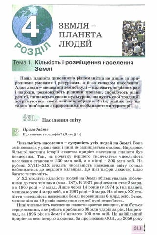 Г/А Я | ЗЕМЛЯ-
Щ Ш М ПЛАНЕТА
3 5 ? ^ л ю д е й
ма 1. Кількість і розміщення населення
Землі
Наша планета дивовижно різноманітна не лише за при­
родними умовами і ресурсами, а й за складом населення.
Адже люди —мешканці земної кулі —належать до різних рас
і народів, розмовляють різними мовами, сповідують різні
релігії, пишаються своєю культурою, шанують свої традиції,
дотримуються своїх звичаїв, обрядів. Утім, майже все це
також пов’язано з природними особливостями території.
f о Що вивчає географія? (Див. § 1.)
Чисельність населення —сукупність усіх людей на Землі. Вона
змінювалась у різні часи і нині не залишається сталою. Впродовж
більшої частини історії людства приріст населення планети був
невисоким. Так, на початку першого тисячоліття чисельність
населення становила 230 млн осіб, а в кінці - 305 млн осіб. На
рубежі XVIII-XIX століть чисельність населення світу почала
наближатись до першого мільярда. До цієї цифри людство ішло
багато тисячоліть.
У XX столітті кількість людей на Землі збільшувалась небаче­
ними до того темпами (мал. 187). В 1927 році землян стає 2 млрд,
а в I960 році - 3 млрд. Лише через 14 років (у 1974 р.) на планеті
мешкало уже 4 млрд осіб, а в 1987 році - 5 млрд. На кінець XX сто­
ліття чисельність населення Землі перевищила 6 млрд осіб. Отже,
менше ніж за 40 років населення земної кулі подвоїлось.
Нині чисельність населення планети зростає швидше, ніж б’ється
серце людини, яке робить приблизно 38 млн ударів за рік. Наприк­
лад, за 1995 рік на Землі з’явилося 100 млн осіб. Це найбільший
приріст за всю історію людства. За прогнозами ООН, до 2050 року
0 Населення світу
Пригадайте
 
