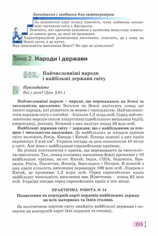 Запитання і завдання для самоперевірки
І За допомогою карт атласу поясніть, чому найменш заселе-
■ ■ ною частиною світу є Австралія.
Фі __ Поясніть, які причини зумовили у далекому минулому зовніш-
(?Ж >р в ні ознаки раси, до якої ви належите.
Характеризуючи розміщення населення, поясніть, де і чому на
■■■■ Землі густо, а де пусто.
Яка чисельність населення Землі? Як про це дізналися?
Пригадайте
□ Які є раси? (Див. § 61.)
Найчисленніші народи —народи, що переважають на Землі за
чисельністю населення. Загалом на Землі налічують понад дві
тисячі народів, які різняться за мовою і чисельністю. Найчисленні-
шим народом світу є китайці - близько 1,2 млрд осіб. Серед найчис-
ленніших народів також хіндустанці (здебільшого мешканці Індії),
американці, росіяни. Кожний з них налічує понад 50 млн осіб.
Найбільші держави світу —держави, що є найбільшими за пло­
щею і чисельністю населення. До найбільших за площею держав
світу належать Росія, Канада і Китай. Площа кожної з цих країн
перевищує 3 млн км2. Україна посідає за цим показником 43 місце
у світі. Але вона є найбільшою європейською країною.
На різних континентах є країни, що переважають за чисельніс­
тю населення. Так, понад половину населення Землі проживає у 10
найбільших країнах, як-от: Китай, Індія, США, Індонезія, Бра­
зилія, Росія, Пакистан, Японія, Бангладеш і Нігерія. В кожній з
цих країн кількість населення перевищує 100 млн осіб. Лідером є
Китай, де проживає 1,2 млрд осіб. Серед європейських країн
найбільшу чисельність населення має Німеччина - понад 82 млн
осіб. Україна посідає серед європейських країн п’яте місце.
Позначення на контурній карті кордонів найбільших держав
на всіх материках та їхніх столиць
За політичною картою світу знайдіть найбільші держави і по­
значте на контруній карті їхні кордони та столиці.
Тема 2. Народи і держави
Найчисленніші народи
і найбільші держави світу
ПРАКТИЧНА РОБОТА № 14
215 *
 