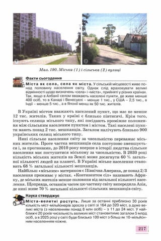 Мал. 190. Міська (1) і сільська (2) вулиці
Факти сьогодення___________________________________________
М і с т а як с е л а , с е л а як м іст а. У сільській місцевості живе по­
над половину населення світу. Однак слід враховувати великі
відмінності щодо визначень «села» і «міста», прийняті у різних країнах.
Так, якщо в Албанії селом вважають населені пункти, де живе менше
400 осіб, то в Канаді і Венесуелі - менше 1 тис., у США - 2,5 тис., в
Індії - менше 5 тис., а в Японії менш як 50 тис. жителів.
В Україні містом вважають населений пункт, що має не менше
12 тис. жителів. Таких у країні є близько півтисячі. Крім того,
існують селища міського типу, які посідають проміжне положен­
ня між сільським населеним пунктом і містом. Такі населені пунк­
ти мають понад 2 тис. мешканців. Загалом налічують близько 900
українських селищ міського типу.
Нині сільське населення світу за чисельністю переважає місь­
ких жителів. Проте частка мешканців села поступово зменшуєть­
ся і, за прогнозами, до 2010 року вперше в історії людства сільське
населення має поступитися міському за чисельністю. В 2030 році
кількість міських жителів на Землі може досягнути 60 % загаль­
ної кількості людей на планеті. В Україні міське населення стано­
вить 68 % загальної кількості мешканців.
Найбільш «міським» материком є Північна Америка, де понад 2/3
населення проживає у містах. «Континентом сіл» називають Афри­
ку, де міських жителів менше половини від загальної кількості насе­
лення. Щоправда, останнім часом цю частину світу випередила Азія,
де нині живе 70 % загальної кількості сільських мешканців світу.
Наука ств е р д ж у є___ __ ______________ ___
М і с т а - в е л е т н і р о с т у т ь . Лише за останні приблизно ЗО років
кількість міст-мільйонерів зросла у світі зі 164 до 320 міст, а дуже ве­
ликі міста (з населенням понад 8 млн осіб) - з 11 до 24 міст. У най­
ближчі 20 років чисельність великих міст становитиме загалом 5 млрд
осіб, а в 2025 році у світі буде близько 100 міст з більш як 10-мільйон-
ним населенням кожне.
217
 