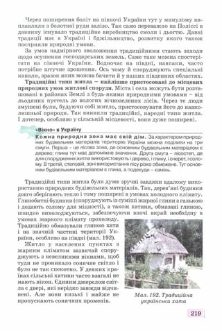 Через поширення боліт на півночі України тут у минулому ви­
плавляли з болотної руди залізо. Так само переважно на Поліссі в
давнину існувало традиційне виробництво смоли і дьогтю. Давні
традиції має в Україні і бджільництво, розвитку якого також
посприяли природні умови.
За умов надмірного зволоження традиційними стають заходи
щодо осушення господарських земель. Саме таке можна спостері­
гати на півночі України. Водночас на півдні, навпаки, часто
потрібне штучне зрошення. Ось чому й споруджують спеціальні
канали, зразок яких можна бачити й у наших південних областях.
Традиційні типи житла —найліпше пристосовані до місцевих
природних умов житлові споруди. Міста і села можуть бути розта­
шовані в районах Землі з будь-якими природними умовами - від
льодяних пустель до вологих вічнозелених лісів. Через те люди
змушені були, будуючи собі житло, пристосовувати його до навко­
лишньої природи. Так виникли традиційні, народні типи житла.
І дотепер, особливо у сільській місцевості, вони дуже поширені.
«Вікно» в Україну_____________ __________________
К о жн а п р и р о д н а з о н а м а є с в і й д і м . За характером природ­
них будівельних матеріалів територію України можна поділити на три
смуги. Перша - це лісова зона, де основним будівельним матеріалом є
дерево; глина тут має допоміжне значення. Друга смуга - лісостеп, де
для спорудження житла використовують ідерево, і глину, і очерет, і соло­
му. В третій, степовій, зоні використання лісу різко обмежене. Тут основ­
ним будівельним матеріалом є глина, а подекуди - камінь.
Традиційні типи житла були дуже зручні завдяки вдалому вико­
ристанню природних будівельних матеріалів. Так, дерев’яні будинки
довго зберігають тепло і тому поширені в умовах холодного клімату.
Глинобитні будинки (споруджують із суміші жирної глини з галькою
і додають солому для міцності), а також хатини, обмазані глиною,
швидко вихолоджуються, забезпечуючи вночі вкрай необхідну в
умовах жаркого клімату прохолоду.
Традиційно обмазували глиною хати
і на значній частині території Ук­
раїни, особливо на півдні (мал. 192).
Житло у населених пунктах з
жарким кліматом зазвичай спору­
джують з невеликими вікнами, щоб
туди не проникало сонячне світло і
було не так спекотно. У деяких кра­
їнах сільські хатини часто взагалі не
мають вікон. Єдиним джерелом світ­
ла є двері, які нерідко завжди відчи­
нені. Але вони низькі і майже не
пропускають сонячних променів.
219 |
Мал. 192. Традиційна
українська хата
 