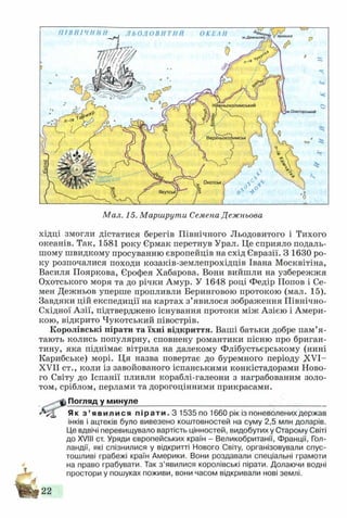ЛЬОДОВИТИЙ ОКЕАН протокам.Дежнк
Нйжньоколимський
|м.Олюторський
! Північне^
'полярне « Охотськ
Мал. 15. Маршрути Семена Дежньова
хідці змогли дістатися берегів Північного Льодовитого і Тихого
океанів. Так, 1581 року Єрмак перетнув Урал. Це сприяло подаль­
шому швидкому просуванню європейців на схід Євразії. З 1630 ро­
ку розпочалися походи козаків-землепрохідців Івана Москвітіна,
Василя Пояркова, Єрофея Хабарова. Вони вийшли на узбережжя
Охотського моря та до річки Амур. У 1648 році Федір Попов і Се­
мен Дежньов уперше пропливли Беринговою протокою (мал. 15).
Завдяки цій експедиції на картах з’явилося зображення Північно-
Східної Азії, підтверджено існування протоки між Азією і Амери­
кою, відкрито Чукотський півострів.
Королівські пірати та їхні відкриття. Ваші батьки добре пам’я ­
тають колись популярну, сповнену романтики пісню про бриган­
тину, яка піднімає вітрила на далекому Флібустьєрському (нині
Карибське) морі. Ця назва повертає до буремного періоду XVI-
XVII ст., коли із завойованого іспанськими конкістадорами Ново­
го Світу до Іспанії пливли кораблі-галеони з награбованим золо­
том, сріблом, перлами та дорогоцінними прикрасами.
..---ф Погляд у минуле____________________________________________
Як з ’ явилися п і р а т и . З 1535 по 1660 рік із поневолених держав
інків і ацтеків було вивезено коштовностей на суму 2,5 млн доларів.
Це вдвічі перевищувало вартість цінностей, видобутих у Старому Світі
до XVIII ст. Уряди європейських країн - Великобританії, Франції, Гол­
ландії, які спізнилися у відкритті Нового Світу, організовували спус­
тошливі грабежі країн Америки. Вони роздавали спеціальні грамоти
на право грабувати. Так з’явилися королівські пірати. Долаючи водні
простори у пошуках поживи, вони часом відкривали нові землі.
22
 
