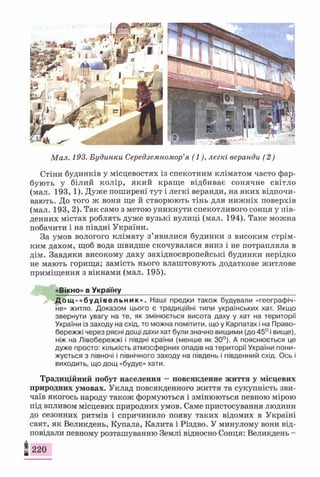 Мал. 193. Будинки Середземномор’я (1), легкі веранди (2)
Стіни будинків у місцевостях із спекотним кліматом часто фар­
бують у білий колір, який краще відбиває сонячне світло
(мал. 193, 1). Дуже поширені тут і легкі веранди, на яких відпочи­
вають. До того ж вони ще й створюють тінь для нижніх поверхів
(мал. 193, 2). Так само з метою уникнути спекотливого сонця у пів­
денних містах роблять дуже вузькі вулиці (мал. 194). Таке можна
побачити і на півдні України.
За умов вологого клімату з’явилися будинки з високим стрім­
ким дахом, щоб вода швидше скочувалася вниз і не потрапляла в
дім. Завдяки високому даху західноєвропейські будинки нерідко
не мають горища; замість нього влаштовують додаткове житлове
приміщення з вікнами (мал. 195).
«Вікно» в Україну____________________________________________
Д о щ - « б у д і в е л ь н и к » . Наші предки також будували «географіч­
не» житло. Доказом цього є традиційні типи українських хат. Якщо
звернути увагу на те, як змінюється висота даху у хат на території
України із заходу на схід, то можна помітити, що у Карпатах і на Право­
бережжі через рясні дощі дахи хат були значно вищими (до 45° і вище),
ніж на Лівобережжі і півдні країни (менше як 30°). А пояснюється це
дуже просто: кількість атмосферних опадів на території України пони­
жується з півночі і північного заходу на південь і південний схід. Ось і
виходить, що дощ «будує» хати.
Традиційний побут населення —повсякденне життя у місцевих
природних умовах. Уклад повсякденного життя та сукупність зви­
чаїв якогось народу також формуються і змінюються певною мірою
під впливом місцевих природних умов. Саме пристосування людини
до сезонних ритмів і спричинило появу таких відомих в Україні
свят, як Великдень, Купала, Калита і Різдво. У минулому вони від­
повідали певному розташуванню Землі відносно Сонця: Великдень -
І 220
 