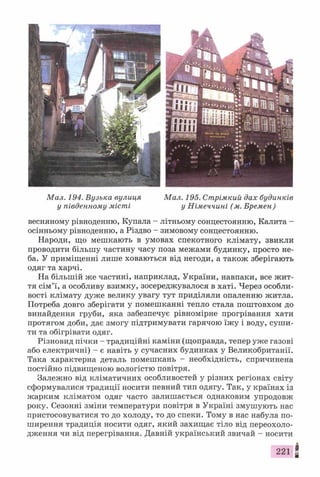 Мал. 194. Вузька вулиця Мал. 195. Стрімкий дах будинків
у південному місті у Німеччині (м. Бремен)
весняному рівноденню, Купала - літньому сонцестоянню, Калита -
осінньому рівноденню, а Різдво - зимовому сонцестоянню.
Народи, що мешкають в умовах спекотного клімату, звикли
проводити більшу частину часу поза межами будинку, просто не­
ба. У приміщенні лише ховаються від негоди, а також зберігають
одяг та харчі.
На більшій же частині, наприклад, України, навпаки, все жит­
тя сім’ї, а особливу взимку, зосереджувалося в хаті. Через особли­
вості клімату дуже велику увагу тут приділяли опаленню житла.
Потреба довго зберігати у помешканні тепло стала поштовхом до
винайдення груби, яка забезпечує рівномірне прогрівання хати
протягом доби, дає змогу підтримувати гарячою їжу і воду, суши­
ти та обігрівати одяг.
Різновид пічки - традиційні каміни (щоправда, тепер уже газові
або електричні) - є навіть у сучасних будинках у Великобританії.
Така характерна деталь помешкань - необхідність, спричинена
постійно підвищеною вологістю повітря.
Залежно від кліматичних особливостей у різних регіонах світу
сформувалися традиції носити певний тип одягу. Так, у країнах із
жарким кліматом одяг часто залишається однаковим упродовж
року. Сезонні зміни температури повітря в Україні змушують нас
пристосовуватися то до холоду, то до спеки. Тому в нас набула по­
ширення традиція носити одяг, який захищає тіло від переохоло­
дження чи від перегрівання. Давній український звичай - носити
і.
221 *
 