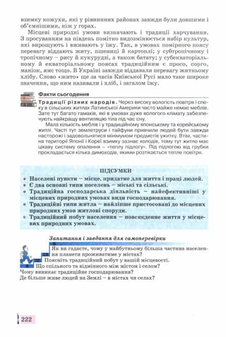 взимку кожухи, які у рівнинних районах завжди були довшими і
об’ємнішими, ніж у горах.
Місцеві природні умови визначають і традиції харчування.
З просуванням на південь помітно видозмінюється набір культур,
які вирощують і вживають у їжу. Так, в умовах помірного поясу
перевагу віддають житу, пшениці й картоплі; у субтропічному і
тропічному - рису й кукурудзі, а також батату; у субекваторіаль­
ному й екваторіальному поясах традиційним є просо, сорго,
маніок, ямс тощо. В Україні завжди віддавали перевагу житньому
хлібу. Слово «жито» ще за часів Київської Русі мало таке широке
значення, що ним називали і хліб, і загалом їжу.
Факти сьогодення___________________________________________
Т р а д и ц і ї р і з н и х н а р о д і в . Через високу вологість повітря і спе­
ку в сільських житлах Латинської Америки часто майже немає меблів.
Зате тут багато гамаків, які в умовах дуже вологого клімату забезпе­
чують найкращу вентиляцію тіла під час сну.
Мала кількість меблів і у традиційному японському та корейському
житлі. Часті тут землетруси і тайфуни привчили людей бути завжди
насторожі і задовольнятися мінімумом предметів ужитку. Втім, части­
на території Японії і Кореї взимку зазнає холодів, тому тут житло має
цікаву систему опалення - «теплу підлогу». Під підлогою від грубки
прокладається кілька димоходів, якими розтікається тепле повітря.
ПІДСУМКИ
© Населені пункти - місце, придатне для життя і праці людей,
о Є два основні типи поселень —міські та сільські,
о Традиційна господарська діяльність — найефективніші у
місцевих природних умовах види господарювання,
о Традиційні типи житла - найліпше пристосовані до місцевих
природних умов житлові споруди,
о Традиційний побут населення —повсякденне життя у місце­
вих природних умовах.
Запитання і завдання для самоперевірки
Як ви гадаєте, чому у майбутньому більша частина населен­
ня планети проживатиме у містах?
Поясніть традиційний побут у вашій місцевості.
Що спільного та відмінного між містом і селом?
Чому виникає традиційне господарювання?
Де більше живе людей на Землі - в містах чи селах?
 