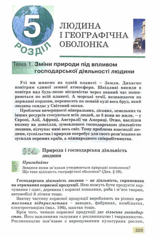 ЛЮДИНА
І ГЕОГРАФІЧНА
ОБОЛОНКА
Тема 1. Зміни природи під впливом
господарської діяльності людини
Усі ми живемо на одній планеті - Земля. Дихаємо
повітрям єдиної земної атмосфери. Шкідливі викиди в
повітря над будь-якою місцевістю через певний час поши­
рюються по всій планеті. А морські течії, незважаючи на
державні кордони, переносять по земній кулі весь бруд, який
людина скидає у Світовий океан.
Проблеми вичерпності мінеральних, лісових, земельних та
інших ресурсів стосуються всіх людей, де б вони не жили, - у
Європі, Азії, Африці, Австралії чи Америці. Отже, наслідки
впливу на довкілля, зумовленого господарською діяльністю
людини, відчуває нині весь світ. Тому проблема взаємодії лю­
дини, суспільства і природи потребує для свого розв’язання не
зусилля окремих країн, а міжнародного співробітництва.
Природа і господарська діяльність
людини
Пригадайте
ц Завдяки яким зв’язкам утворюються природні комплекси?
Що таке цілісність географічної оболонки? (Див. § 59).
Господарська діяльність людини - це діяльність, спрямована
на отримання корисної продукції. Нею можуть бути продукти хар­
чування і одяг, деревина і корисні копалини, риба і м’ясо тварин,
автомобілі й літаки тощо.
Значну частину корисної продукції виробляють на різних про­
мислових підприємствах - заводах, фабриках, комбінатах,
електростанціях (мал. 196), шахтах тощо.
Крім того, чимало корисної продукції дає сільське господар­
ство. Його важливими галузями є рослинництво і тваринництво.
Рослинництво пов’язане з вирощуванням культурних рослин,
223
 