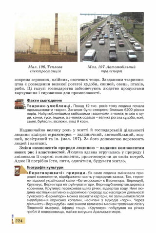 Мал. 196. Теплова Мал. 197. Автомобільний
електростанція транспорт
зокрема зернових, олійних, овочевих тощо. Завданням тваринни­
цтва є розведення великої рогатої худоби, свиней, овець, птахів,
риби. Ці галузі господарства забезпечують людство продуктами
харчування і сировиною для промисловості.
Ф акти сьогодення___________________________________________
Т в а р и н и - у л ю б л е н ц і . Понад 12 тис. років тому людина почала
одомашнювати тварин. Загалом було створено близько 6200 різних
порід. Найулюбленішими свійськими тваринами з-поміж птахів є ку­
ри, качки, гуси, індики, а з-поміж ссавців - велика рогата худоба, коні,
свині, буйволи, віслюки, вівці й кози.
Надзвичайно велику роль у житті й господарській діяльності
людини відіграє транспорт - залізничний, автомобільний, вод­
ний, повітряний та ін. (мал. 197). За його допомогою перевозять
людей і вантажі.
Зміни компонентів природи людиною —надання компонентам
нових рис і властивостей. Людина здавна втручалась у природу і
змінювала її окремі компоненти, пристосовуючи до своїх потреб.
Адже їй потрібно їсти, пити, одягатися, будувати житло.
Географія культури__________________________________________
« П е р е т в о р ю в а ч і » п р и р о д и . Як саме людина змінювала при­
родні компоненти, відображено навіть у народних казках. Так, героя­
ми відомої української казки «Котигорошко» є Вернигора, Вернидуб,
Крутивус. Вернигора міг руйнувати гори. Вернидуб вивертав дерева з
коренями. Крутивус перекривав шлях річки, відвертав воду. Нині лю­
дина настільки активно видозмінює природу, що наслідком діяльності
сучасного «Вернигори» можна вважати кар’єри, які залишилися після
видобування корисних копалин, насипані з відходів «гори». Через
діяльність «Вернидуба» нині зникли величезні масиви тропічних лісів у
Південній Америці, Африці тощо. «Крутивус» побудував на річках
греблі й водосховища, майже висушив Аральське море.
224
 