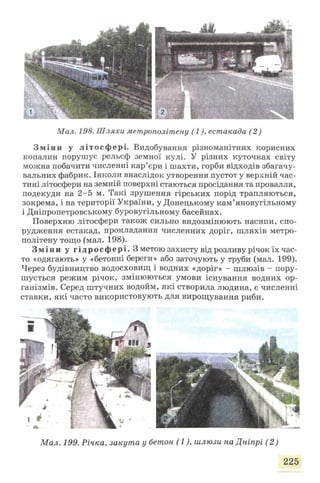Мал. 198. Шляхи метрополітену (1), естакада (2)
Зміни у літосфері. Видобування різноманітних корисних
копалин порушує рельєф земної кулі. У різних куточках світу
можна побачити численні кар’єри і шахти, горби відходів збагачу­
вальних фабрик. Інколи внаслідок утворення пустот у верхній час­
тині літосфери на земній поверхні стаються просідання та провалля,
подекуди на 2-5 м. Такі зрушення гірських порід трапляються,
зокрема, і на території України, у Донецькому кам’яновугільному
і Дніпропетровському буровугільному басейнах.
Поверхню літосфери також сильно видозмінюють насипи, спо­
рудження естакад, прокладання численних доріг, шляхів метро­
політену тощо (мал. 198).
Зміни у гідросфері. З метою захисту від розливу річок їх час­
то «одягають» у «бетонні береги» або заточують у труби (мал. 199).
Через будівництво водосховищ і водних «доріг» - шлюзів - пору­
шується режим річок, змінюються умови існування водних ор­
ганізмів. Серед штучних водойм, які створила людина, є численні
ставки, які часто використовують для вирощування риби.
Мал. 199. Річка, закута у бетон (1), шлюзи на Дніпрі (2 )
225
 
