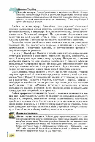 «Вікно» в Україну
«Хворі» о з е р а . Для добре відомих в Українському Поліссі Шаць-
ких озер настали скрутні часи. У результаті будівництва поблизу озер
осушувальних систем на прилеглій території знизився рівень ґрунто­
вих вод, а також зменшилася площа самих озер. П’ять озер Шацької
групи уже взагалі зникли.
Зміни в атмосфері. Внаслідок господарської діяльності
людини змінюється склад повітря, зокрема збільшується вміст
вуглекислого газу в атмосфері. Він, мов скло теплиці, затримує со­
нячне тепло біля земної поверхні. Це спричинює підвищення тем­
ператури на всій земній кулі, а отже, і поступове потепління
клімату планети. Таке явище називають парниковим ефектом.
Останнім часом усе більше занепокоєння викликає утворення
озонових дір. Це пов’язують, зокрема, з викидами в атмосферу
промислових і побутових відходів, із застосуванням фреонів -
штучно створених речовин.
Зміни у біосфері. Людина з давніх-давен почала вирощувати
культурні рослини і розводити свійських тварин, змінюючи, а
часто і знищуючи при цьому дику природу. Наприклад, з метою
удобрення ґрунту чи для вдалого полювання у саванах Африки
випалювали чагарники і трави. Як наслідок, змінився клімат: він
став тут спекотливішим і посушливішим. Адже оголена земля
сильніше нагрівалася, опади стали вкрай рідкісним явищем.
Саме людина стала винною у тому, що багато рослин і тварин
штучно переселені зі звичного середовища життя у нові для них
умови. Так, у Європу були завезені і введені тут у культуру пшени­
ця і кукурудза, капуста і буряки, картопля і перець, огірки і
помідори та ще безліч інших рослин, що стали для нас життєво
необхідними. Нині об’єктом штучного переселення стають
здебільшого рідкісні рослини і цінні тварини, яких розводять для
господарських потреб або для продажу.
Зміни природних комплексів Землі —надання комплексам но­
вих рис і властивостей. Одним із вражаючих наслідків діяльності
людини є, зокрема, зменшення площі славнозвісних азіатських
тропічних вологих лісів. Це не лише втрата численних представ­
ників живої природи, а й прискорення руйнування ґрунтів. Крім
того, доведено, що через знищення лісів у тропіках можуть виник­
нути істотні зміни клімату навіть у помірних широтах.
^ій& ; Факти сьогодення___________________________________________
Л і с о в і з о н и «тануть». У Лаосі, де у першу половину XX ст. май­
же вся країна була вкрита непрохідними тропічними хащами, ліси вже
вирубані наполовину. Більш ніж удвічі порівняно зі станом на середи­
ну XX ст. скоротилася площа під лісами на Філіппінах, а в Таїланді -
більш ніж утричі. Один із найбільших островів світу - Калімантан - ще
100 років тому на 95 % своєї площі був вкритий тропічними лісами.
Нині вони збереглися лише на 2/3 території.
І 226
 