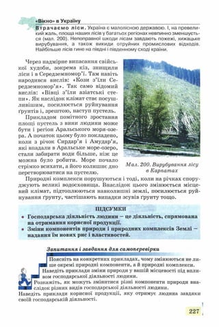 «Вікно» в Україну
В т р а ч а є м о л і с и . Україна є малолісною державою. І, на превели­
кий жаль, площа наших лісів у багатьох регіонах невпинно зменшуєть­
ся (мал. 200). Непоправної шкоди лісам завдають пожежі, хижацьке
вирубування, а також викиди отруйних промислових відходів.
Найбільше лісів гине на півдні і південному сході країни.
Через надмірне випасання свійсь­
кої худоби, зокрема кіз, знищили
ліси і в Середземномор’ї. Там навіть
народився вислів: «Кози з’їли Се­
редземномор’я». Так само відомий
вислів: «Вівці з’їли азіатські сте­
пи». Як наслідок клімат стає посуш­
ливішим, посилюється руйнування
ґрунтів і, зрештою, наступ пустель.
Прикладом помітного зростання
площі пустель з вини людини може
бути і регіон Аральського моря-озе-
ра. А початок цьому було покладено,
коли з річок Сирдар’я і Амудар’я,
які впадали в Аральське море-озеро,
стали забирати води більше, ніж це
можна було робити. Море почало
стрімко всихати, а його колишнє дно Мал. 200. Вирубування лісу
перетворюватися на пустелю. 6 Карпатах
Природні комплекси порушуються і тоді, коли на річках спору­
джують великі водосховища. Внаслідок цього змінюється місце­
вий клімат, підтоплюються навколишні землі, посилюється руй­
нування ґрунту, частішають випадки зсувів ґрунту тощо.
ПІДСУМКИ
Господарська діяльність людини —це діяльність, спрямована
на отримання корисної продукції.
Зміни компонентів природи і природних комплексів Землі —
надання їм нових рис і властивостей.
Запитання і завдання для самоперевірки
Поясніть на конкретних прикладах, чому змінюються не ли­
ше окремі природні компоненти, а й природні комплекси.
Наведіть приклади зміни природи у вашій місцевості під впли­
вом господарської діяльності людини.
Розкажіть, як можуть змінитися різні компоненти природи вна­
слідок різних видів господарської діяльності людини.
Наведіть приклади корисної продукції, яку отримує людина завдяки
своїй господарській діяльності.
227
 
