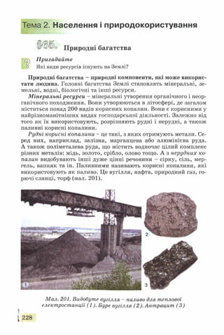 Тема 2. Населення і природокористування
'° Природні багатства
Сг^ Пригадайте
□ Які види ресурсів існують на Землі?
Природні багатства —природні компоненти, які може викорис­
тати людина. Головні багатства Землі становлять мінеральні, зе­
мельні, водні, біологічні та інші ресурси.
Мінеральні ресурси - мінеральні утворення органічного і неор­
ганічного походження. Вони утворюються в літосфері, де загалом
міститься понад 200 видів корисних копалин. Вони є корисними у
найрізноманітніших видах господарської діяльності. Залежно від
того як їх використовують, розрізняють рудні і нерудні, а також
паливні корисні копалини.
Рудні корисні копалини - це такі, з яких отримують метали. Се­
ред них, наприклад, залізна, марганцева або алюмінієва руда.
А також поліметалева руда, що містить водночас цілий комплекс
різних металів: мідь, золото, срібло, олово тощо. А з нерудних ко­
палин видобувають інші дуже цінні речовини - сірку, сіль, мер­
тель, вапняк та ін. Паливними називають корисні копалини, які
використовують як паливо. Це вугілля, нафта, природний газ, го­
рючі сланці, торф (мал. 201).
Мал. 201. Видобуте вугілля - паливо для теплової
електростанції (1). Буре вугілля (2). Антрацит (3)
[ 228
 