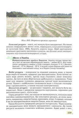Мал. 202. Збирання врожаю зернових
Земельні ресурси - землі, які можуть бути використані. На таких
землях споруджують міста і села, вирощують сільськогосподарсь­
кі культури (мал. 202), будують дороги тощо. Щоб прогодувати
невпинно зростаюче населення планети, все більше землі викорис­
товують під сільськогосподарські угіддя.
«Вікно» в Україну__________________________
Н а й р о з о р а н і ш а к ра їн а Є в р о п и . Україна посідає перше міс­
це у світі за часткою оброблюваних земель - майже 60 %. Для порів­
няння: розораність земель у США становить близько 17 %, у Велико­
британії - 27 % і Франції - 32 %. У жодній з країн Європи орні землі не
охоплюють такої великої площі, як в Україні (понад половину).
Водні ресурси - поверхневі та підземні джерела води, а також
води морів та океанів, придатні для використання. Хоча світові за­
паси води досить великі, прісна вода становить лише невелику
частку. До того ж вона зберігається здебільшого у льодовиках. Тому
нині для людини головним джерелом прісної води залишаються
річки. Одним з найбільших споживачів води є сільське господар­
ство і промисловість, а також теплові електростанції.
Біологічні ресурси - це рослини і тварини, які можуть бути ви­
користані. Вони є джерелом продуктів харчування, сировини для
виготовлення одягу, ліків тощо.
Серед ресурсів є такі, що ніколи не виснажуються, оскільки вони
постійно самовідтворюються. Це невичерпні ресурси, до яких нале­
жать, наприклад, енергія Сонця, припливів, вітру. І справді, скільки
б ми не використовували енергію Сонця, вона не зменшується.
Однак більшість природних ресурсів є вичерпними. Через надмір­
не використання вони можуть виснажитися і зникнути. До таких
ресурсів належить ставитися особливо уважно. Адже деякі з них,
229 
 