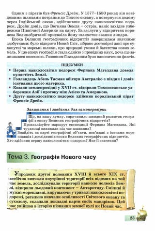Одним з піратів був Френсіс Дрейк. У 1577-1580 роках він неві­
домими шляхами потрапив до Тихого океану, а повернувся додому
через Індійський океан, здійснивши другу навколосвітню подо­
рож. Дрейк довів, що Вогняна Земля - острів, наніс західне узбе­
режжя Північної Америки на карту. За заслуги у відкриттях коро­
лева Великобританії присвоїла йому шляхетне звання лицаря.
Епоха Великих географічних відкриттів завершилася значними
здобутками: було відкрито Новий Світ, зібрано достовірні дані про су­
хопутні та морські шляхи, про природні умови й багатства нових зе­
мель. У цю епоху географія стала однією з провідних наук, хоча ще за­
лишалася описовою. Головним її завданням було накопичення фактів.
ПІДСУМКИ
0 Перша навколосвітня подорож Фернана Магеллана довела
кулястість Землі.
° Голландець Абель Тасман обігнув Австралію з півдня і довів
існування цього материка.
• Козаки-землепрохідці у XVII ст. відкрили Тихоокеанське уз­
бережжя Азії і протоку між Азією та Америкою.
0 Другу навколосвітню подорож здійснив королівський пірат
Френсіс Дрейк.
Запитання і завдання для самоперевірки
Що, на вашу думку, спричинило швидкий розвиток геогра­
фії в епоху Великих географічних відкриттів?
Проаналізуйте маршрут експедиції Фернана Магеллана. Які
труднощі виникали під час плавання?
Знайдіть на карті географічні об’єкти, пов’язані з іменами море­
плавців і дослідників епохи Великих географічних відкриттів.
Хто здійснив першу навколосвітню подорож? Яке її значення?
Тема 3 . Географія Нового часу
Упродовж другої половини XVIII й всього XIX ст.
івсебічно вивчали внутрішні території всіх відомих на той
Ічас земель, досліджували території навколо полюсів Зем-
Iлі, відкрили льодовий континент —Антарктиду. Сміливі й
мужні мореплавці, вирушаючи у тривалі навколосвітні по­
дорожі, ретельно вивчали особливості Світового океану та
І суходолу, складали докладні карти своїх мандрівок. Цей
І^час увійшов в історію пізнання земної кулі як Новий час.
23
 