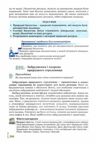 як-от водні і біологічні ресурси, можуть за допомогою людини бути
відновлені. Інші тим більше вимагають великої уваги, оскільки у
разі вичерпання вже не можуть відновитися. До таких належить
більша частина мінеральних ресурсів, тобто корисних копалин.
ПІДСУМКИ
Природні багатства —природні компоненти, які можуть бути
використані людиною.
Головні багатства Землі становлять мінеральні, земельні,
водні, біологічні та інші ресурси.
• Розрізняють невичерпні і вичерпні природні ресурси.
Запитання і завдання для самоперевірки
[Доведіть, що кожного дня ви використовуєте різноманітні
Іприродні багатства.
Наведіть приклади використання у вашій місцевості мінераль­
них ресурсів.
ІЯка проблема існує з земельними ресурсами?
Чи можна з нерудних ресурсів отримати залізо?
Забруднення і охорона
природного середовища
■*5) Пригадайте
ШР Як взаємопов’язані між собою компоненти природи?
Забруднення природного середовища — привнесення в навко­
лишнє середовище не характерних для нього речовин. Нині за­
бруднюється кожна з оболонок Землі, але особливо помітними є
наслідки забруднення повітряної і водної оболонок.
Забруднення атмосфери надзвичайно небезпечне. Адясе ки­
сень, який міститься у повітрі, потрібен для дихання всіх живих ор­
ганізмів. Так, не дихаючи, людина може прожити лише кілька хви­
лин. Нині, у результаті стрімкого розвитку промисловості, щодня
в атмосферу викидається величезна кількість відпрацьованих
газів та інших речовин, які змінюють її склад. Головна причина
забруднення атмосфери - спалювання великої кількості мінераль­
ного палива. Спочатку це було вугілля, пізніше до нього приєдна­
лись нафта й газ. Нині найбільшим забруднювачем є транспорт.
і гіігТ Факти сьогодення
'аі і 1' Н
Б РУАНІ м і с т а . У світі чимало великих міст, атмосфера яких забруд­
нена вихлопними газами автомобілів. До таких міст передусім нале­
жать Мехіко, Сан-Паулу, Лос-Анджелес, Делі. Десятку міст світу з най-
бруднішою атмосферою очолюють п’ять китайських міст-велетнів -
Пекін, Шеньян, Сиань, Гуанчжоу і Шанхай.
г. 230
 