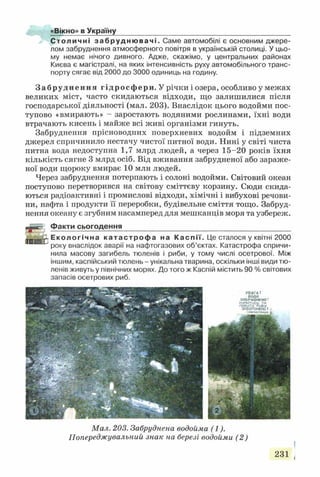 «Вікно» в Україну
С т о л и ч н і з а б р у д н ю в а ч і . Саме автомобілі є основним джере­
лом забруднення атмосферного повітря в українській столиці. У цьо­
му немає нічого дивного. Адже, скажімо, у центральних районах
Києва є магістралі, на яких інтенсивність руху автомобільного транс­
порту сягає від 2000 до 3000 одиниць на годину.
Забруднення гідросфери. У річки і озера, особливо у межах
великих міст, часто скидаються відходи, що залишилися після
господарської діяльності (мал. 203). Внаслідок цього водойми пос­
тупово «вмирають» - заростають водяними рослинами, їхні води
втрачають кисень і майже всі живі організми гинуть.
Забруднення прісноводних поверхневих водойм і підземних
джерел спричинило нестачу чистої питної води. Нині у світі чиста
питна вода недоступна 1,7 млрд людей, а через 15-20 років їхня
кількість сягне 3 млрд осіб. Від вживання забрудненої або зараже­
ної води щороку вмирає 10 млн людей.
Через забруднення потерпають і солоні водойми. Світовий океан
поступово перетворився на світову сміттєву корзину. Сюди скида­
ються радіоактивні і промислові відходи, хімічні і вибухові речови­
ни, нафта і продукти її переробки, будівельне сміття тощо. Забруд­
нення океану є згубним насамперед для мешканців моря та узбереж.
Факти сьогодення
Е к о л о г іч н а к а т а с т р о ф а на К а с п ії . Це сталося у квітні 2000
року внаслідок аварії на нафтогазових об’єктах. Катастрофа спричи­
нила масову загибель тюленів і риби, у тому числі осетрової. Між
іншим, каспійський тюлень - унікальна тварина, оскільки інші види тю­
ленів живуть у північних морях. До того ж Каспій містить 90 % світових
запасів осетрових риб.
УВАГД !
воназабруднен а'
к у п а т и с ь та
п о в и ти РиБУ
ЗАБОРОНЕНО!
сянспюстонше і
Мал. 203. Забруднена водойма (1).
Попереджувальний знак на березі водойми (2)
 