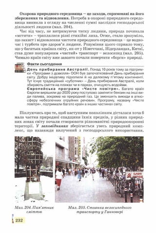 Охорона природного середовища —це заходи, спрямовані на його
збереження та відновлення. Потреба в охороні природного середо­
вища виникла з огляду на численні сумні наслідки господарської
діяльності людини (мал. 204).
Час від часу, не витримуючи тиску людини, природа починала
«мстити» - траплялися різні стихійні лиха. Отже, стало зрозуміло,
що захист і відновлення чистоти природного середовища - це водно­
час і турбота про здоров’я людини. Розуміння цього сприяло тому,
що у багатьох країнах світу, як-от у Німеччині, Нідерландах, Китаї,
став дуже популярним «чистий» транспорт - велосипед (мал. 205).
Чимало країн світу вже завзято почали повертати «борги» природі.
Факти сьогодення___________________________________________
р Д е н ь п р и б и р а н н я А в с т р а л і ї . Понад 10 років тому за підтрим­
ки «Програми з довкілля» ООН був започаткований День прибирання
світу. Добру ініціативу підхопили й на далекому п’ятому континенті.
Тут існує традиційний «суботник» - День прибирання Австралії, коли
збирають сміття на пляжах чи в парках, очищують водойми.
Є в р о п е й с ь к а п р о г р а м а «Чисте п о в іт ря » . Багато країн
Європи вирішили до 2020 року поступово замінити бензин на інші ви­
ди палива, зокрема на природний газ. Це зменшить викиди в атмо­
сферу небезпечних отруйних речовин. Програму, названу «Чисте
повітря», підтримали багато країн в інших частинах світу.
Піклуючись про те, щоб наступним поколінням дісталася хоча б
мала частка природної спадщини їхніх предків, у різних природ­
них зонах світу почали створювати різноманітні природоохоронні
території. У заповідниках зберігається увесь природний комп­
лекс, що назавжди вилучений з господарського використання.
Мал. 204. Пам’ятник Мал. 205. Стоянка велосипедного
сміттю транспорту у Ганновері
і
І 232
 