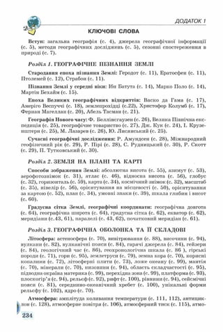 _______________________________________ДОДАТОК 1
КЛЮЧОВІ СЛОВА
Вступ: загальна географія (с. 4), джерела географічної інформації
(с. 5), методи географічних досліджень (с. 5), сезонні спостереження в
природі (с. 7).
Розділ 1. ГЕОГРАФІЧНЕ ПІЗНАННЯ ЗЕМЛІ
Стародавня епоха пізнання Землі: Геродот (с. 11), Ератосфен (с. 11),
Птолемей (с. 12), Страбон (с. 11).
Пізнання Землі у середні віки: Ібн Батута (с. 14), Марко Поло (с. 14),
Мартін Бехайм (с. 15).
Епоха Великих географічних відкриттів: Васко да Гама (с. 17),
Амеріго Веспуччі (с. 18), землепрохідці (с.22), Христофор Колумб (с. 17),
Фернан Магеллан (с. 20), Абель Тасман (с. 21).
Географія Нового часу: Ф. Беллінсгаузен (с. 26), Велика Північна екс­
педиція (с. 25), географічне товариство (с. 27), Дж. Кук (с. 24), I. Крузе­
нштерн (с. 25), М. Лазарев (с. 26), Ю. Лисянський (с. 25).
Сучасні географічні дослідження: Р. Амундсен (с. 28), Міжнародний
геофізичний рік (с. 29), Р. Пірі (с. 28), С. Рудницький (с. 30), Р. Скотт
(с. 29), П. Тутковський (с. 30).
Розділ 2. ЗЕМЛЯ НА ПЛАНІ ТА КАРТІ
Способи зображення Землі: абсолютна висота (с. 55), азимут (с. 53),
аерофотознімок (с. 31), атлас (с. 46), відносна висота (с. 56), глобус
(с. 32), горизонталь (с. 59), карта (с. 34), космічний знімок (с. 32), масштаб
(с. 35), нівелір (с. 56), орієнтування на місцевості (с. 50), орієнтування
за картою (с. 52), план (с. 34), умовні знаки (с. 39), шкала глибин і висот
(с. 60).
Градусна сітка Землі, географічні координати: географічна довгота
(с. 64), географічна широта (с. 64), градусна сітка (с. 62), екватор (с. 62),
меридіани (с.43, 61), паралелі (с. 43, 62), початковий меридіан (с. 61).
Розділ 3. ГЕОГРАФІЧНА ОБОЛОНКА ТА її СКЛАДОВІ
Літосфера: астеносфера (с. 70), вивітрювання (с. 88), височини (с. 94),
вулкани (с. 82), вулканічні пояси (с. 84), гарячі джерела (с. 84), гейзери
(с. 84), геологічний час (с. 86), геохронологічна шкала (с. 86 ), гірські
породи (с. 71), гори (с. 95), землетруси (с. 79), земна кора (с. 70), корисні
копалини (с. 72), літосферні плити (с. 73), ложе океану (с. 99), мантія
(с. 70), мінерали (с. 70), низовини (с. 94), область складчастості (с. 95),
підводна окраїна материка (с. 99), перехідна зона (с. 99), платформа (с. 93),
плоскогір’я (с. 94), рельєф (с. 92), рифт (с. 100), рівнини (с. 94), сейсмічні
пояси (с. 81), серединно-океанічний хребет (с. 100), унікальні форми
рельєфу (с. 102), ядро (с. 70).
Атмосфера: амплітуда коливання температури (с. 111, 112), антицик-
||лон (с. 128), атмосферне повітря (с. 106), атмосферний тиск (с. 115), атмо­
234
 