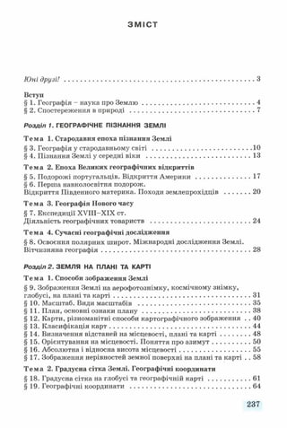 З М І С Т
Юні д р узі!..................................................................................................З
Вступ
§ 1. Географія - наука про Землю......................................................... 4
§ 2. Спостереження в природі ................................................................7
Р о з д іл 1. ГЕОГРАФІЧНЕ ПІЗНАННЯ ЗЕМЛІ
Тема 1. Стародавня епоха пізнання Землі
§ 3. Географія у стародавньому с в іт і...................................................10
§ 4. Пізнання Землі у середні віки ..................................................... 13
Тема 2. Епоха Великих географічних відкриттів
§ 5. Подорожі португальців. Відкриття Америки............................17
§ 6. Перша навколосвітня подорож.
Відкриття Південного материка. Походи землепрохідців .............20
Тема 3. Географія Нового часу
§ 7. Експедиції ХУІІІ-ХІХ ст.
Діяльність географічних товариств ................................................... 24
Тема 4. Сучасні географічні дослідження
§ 8. Освоєння полярних широт. Міжнародні дослідження Землі.
Вітчизняна географія.............................................................................28
Р о з д іл 2 . ЗЕМЛЯ НА ПЛАНІ ТА КАРТІ
Тема 1. Способи зображення Землі
§ 9. Зображення Землі на аерофотознімку, космічному знімку,
глобусі, на плані та карті...................................................................... 31
§ 10. Масштаб. Види масштабів ......................................................... 35
§11. План, основні ознаки плану....................................................... 38
§12. Карти, різноманітні способи картографічного зображення . . 40
§13. Класифікація карт........................................................................ 44
§ 14. Визначення відстаней на місцевості, плані та карті...............48
§15. Орієнтування на місцевості. Поняття про азимут................... 50
§ 16. Абсолютна і відносна висота місцевості.................................... 55
§17. Зображення нерівностей земної поверхні на плані та карті . . 58
Тема 2. Градусна сітка Землі. Географічні координати
§18. Градусна сітка на глобусі та географічній к а р ті..................... 61
§19. Географічні координати ..............................................................64
237
 