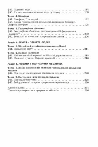 § 55. Підземні води...............................................................................184
§ 56. Як людина використовує води суходолу................................188
Тема 4. Біосфера
§ 57. Біосфера, її складові..................................................................192
§ 58. Вплив господарської діяльності людини на біосферу.
Охорона біосфери.................................................................................198
Тема 5. Географічна оболонка
§ 59. Географічна оболонка, закономірності її формування
і розвитку..............................................................................................202
§ 60. Зональні та азональні природні комплекси............................206
Р о з д і л 4 . ЗЕМЛЯ - ПЛАНЕТА ЛЮДЕЙ
Тема 1. Кількість і розміщення населення Землі
§61. Населення світу.......................................................................... 211
Тема 2. Народи і держави
§ 62. Найчисленніші народи і найбільші держави св іту ...............215
§ 63. Населені пункти. Народні традиції........................................ 216
Р о з д і л 5 . ЛЮДИНА І ГЕОГРАФІЧНА ОБОЛОНКА
Тема 1. Зміни природи під впливом господарської діяльності
людини
§ 64. Природа і господарська діяльність людини............................223
Тема 2. Населення і природокористування
§ 65. Природні багатства.................................................................... 228
§ 66. Забруднення і охорона природного середовища ................... 230
Ключові сл ова ....................................................................................... 234
Плани-характеристики природних об’єк тів .................................... 236
 
