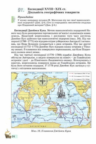 Експедиції Х У ІІІ-Х ІХ ст.
Діяльність географічних товариств
Пригадайте
ц У якому напрямку рухався Ф. Магеллан під час своєї навколосвіт­
ньої подорожі? (Див. § 6.) Хто із стародавніх мислителів згадував
про Південний материк? (Див. § 3.)
Експедиції Джеймса Кука. Метою навколосвітніх подорожей Но­
вого часу було розширення торговельних зв’язків і колонізація нових
земель. Видатний мореплавець і дослідник того часу англієць
Джеймс Кук здійснив три навколосвітні подорожі (мал. 16). Під час
першої (1768-1771) він відкрив східне узбережжя Австралії і встано­
вив, що Нова Зеландія складається з двох островів. Під час другої
експедиції (1772-1775) Джеймс Кук відкрив низку островів у Тихо­
му океані. З плавання він повернувся переконаним, що біля Півден­
ного полюса землі немає.
Під час третьої експедиції (1776-1780) кораблі Джеймса Кука
обігнули Австралію, а звідти повернули на північ - до Гавайських
островів і далі - до Північного Льодовитого океану. Зіткнувшись з
кригою, мореплавець повернув назад до Гавайських островів. Це
була його остання подорож. У 1779 році Джеймс Кук загинув у су­
тичці з місцевим населенням.
ПІвнічне_полярне
'коло
п-ів Аляска
Північний
тропік"
І Н Д І Й С Ь К И Й Маркізькі о-ви
о.Маврикій
АВСТРАЛІЯ
) .С ід н е й ,
.Пасхи
ОКЕАН
АТ Л А Н Т И Ч Н И Й
Зеландія
V ОКЕАН
Піаден^полярув__коло
Ы
Мал. 16. Плавання Джеймса Кука
24
 