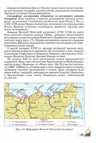 Відкриття Джеймса Кука в Тихому океані мали велике значен­
ня для розвитку географії, але вони значно прискорили завоювання
Австралії та Океанії Великобританією.
Географічні дослідження узбережжя та внутрішніх районів
материків. Нову сторінку в морські дослідження вписали експе­
диції, організовані з ініціативи російського царя Петра І. Так, у
1725-1730 роках Перша камчатська експедиція під керівництвом
Вітуса Беринга остаточно підтвердила наявність протоки між
Азією та Америкою.
Завдяки Великій Північній експедиції (1733-1743) на карту
було нанесено північні райони Сибіру, доведено неможливість
регулярного плавання водами Північного Льодовитого океану через
суцільну кригу (мал. 17). Зібрані експедицією відомості упродовж
наступних 200 років залишалися єдиними настановами для море­
плавання у цьому океані.
У другій половині XVIII ст. наукові експедиції вивчали внут­
рішні райони майже всіх материків. Це експедиції в Азії, подорож
Александра Гумбольдта до Південної Америки, дослідження Алек­
сандра Маккензі Північно-Західної Канади та інші.
На початку XIX ст. було організовано кілька навколосвітніх
подорожей. Одну з них очолили Іван Крузенштерн та Юрій Лисянсь-
кий на суднах «Надежда» та «Нева» (мал. 18). Під час цієї експеди­
ції (1803-1806) було уточнено карту світу, відкрито низку островів,
проведено численні дослідження в океані. Дуже цікавими були
описи побуту, традицій, господарства жителів Сахаліну і Камчатки.
І. Крузенштерн склав «Атлас Південного моря», найточніший
на той час.
СХІДНОСИБІРСЬКЕ
„ці ' МОРЕ У
'Ангфирський
БАРЕННОВі зеї
МОРЕ .Нйжньоколимськ»осійсь»МОРЕ о
ЛАПТЄВНХ
КАРСЬКЕ
МОРЕ-
>Верхоянсі
Охотськ
Гуруханськ
Тобольськ,
Сахалін
ПЛАВАННЯ
• Третього маршруту
Четвертого маршруту
-------► П іш і маршрути
& Зимівлі кораблів
Першого маршруту
Другого маршруту
Мал. 17. Маршрути Великої Північної експедиції
 