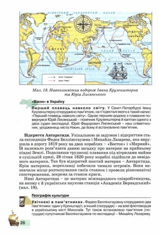 коло
Охотськ Новоархангельсі
Міиіямй1ІіППV
о. Суматра М аркізькі
Зг . о-ви
«їм «а ^АВСТРАЛІЇ
іунлво§_
І Н Д І Й С Ь К И Й ОКЕАН у
о. Пасхи
.Св.Катерини
Тіівдвне пблярнЗ кол5
Шлях "Надежди"
Шлях "Неви"
Мал. 18. Навколосвітня подорож Івана Крузенштерна
та Юрія Лисянського
»Вікно» в Україну
Перший плавець навколо світу. У Санкт-Петербурзі Івану
Крузенштерну споруджено пам’ятник, на п’єдесталі якого є такий напис:
«Перший плавець навколо світу». Однак першим додому з плавання по­
вернувся Юрій Лисянський - помічник Крузенштерна й капітан одного з
двох суден експедиції. Юрій Федорович Лисянський - наш співвітчиз­
ник, уродженець міста Ніжин, де йому й встановлено пам’ятник.
Відкриття Антарктиди. Унікальною за задумом і відкриттям ста­
ла експедиція Фадея Беллінсгаузена і Михайла Лазарева, яка виру­
шила в дорогу 1819 року на двох кораблях - «Восток» і «Мирний»,
їй належало розв’язати давню загадку про материк на крайньому
півдні Землі. Подолавши труднощі плавання під вітрилами майже
в суцільній кризі, 28 січня 1820 року кораблі підійшли до невідо­
мого материка. Так був відкритий шостий материк - Антарктида.
Крім материка, мореплавці побачили чимало островів. Вони ви­
значили місце розташування своїх стоянок і провели різноманітні
спостереження, зокрема за станом криги.
Нині Антарктида - це материк міжнародного співробітництва,
на якому є й українська наукова станція «Академік Вернадський»
(мал. 19).
Географія культури__________________________________________
Увічнені в п а м ’ ятниках. Фадею Беллінсгаузену споруджено два
пам’ятники: один у Кронштадті, а інший (погруддя) - на алеї флотоводців
в українському місті Миколаїв. Тут також встановлено пам’ятник (по­
груддя) супутникові Беллінсгаузена по експедиції - Михайлу Лазареву.
В
А
Н і 2«
 