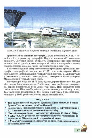 Мал. 19. Українська наукова станція «Академік Вернадський»
Громадські об’єднання географів. Друга половина XIX ст. - но­
вий період у розвитку географії. Наукові експедиції інтенсивно
вивчають Світовий океан, збирають інформацію про недостатньо
вивчені землі, досліджують внутрішні райони материків з метою
господарського використання їхніх природних багатств.
У багатьох країнах світу створюються громадські організації гео­
графів - географічні товариства. У 1871 році в Антверпені (Бель­
гія) відбувся І Міжнародний географічний конгрес, а 1922 року для
узгодження діяльності географічних товариств було створено
Міжнародний географічний союз.
На території України 1872 року було відкрито Південно-Західне
відділення Імператорського Російського географічного товарист­
ва. Проте проіснувало воно лише три роки. Цар розпустив його
своїм указом. Пізніше Україна відновила свою діяльність у складі
Географічного товариства СРСР. І лише з набуттям Україною неза­
лежності у 1991 році товариство стало самостійним.
ПІДСУМКИ
• Три навколосвітні подорожі Джеймса Кука відкрили Велико­
британії шлях до Австралії та Океанії.
• Результатом навколосвітнього плавання І. Крузенштерна і
Ю. Лисянського став уточнений атлас світу.
• Шостий материк Землі - Антарктиду відкрили 28 січня 1820 р.
• У Х ІХ -Х Х ст. розвиток географії узгоджують географічні то­
вариства та Міжнародний географічний союз.
• В Україні Географічне товариство як самостійне функціонує з
часів незалежності.
27
 