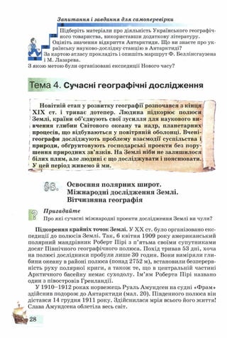 Запитання і завдання для самоперевірки
J шшя
Підб(
ного 1
Підберіть матеріали про діяльність Українського географіч­
ного товариства, використавши додаткову літературу.
Оцініть значення відкриття Антарктиди. Що ви знаєте про ук­
раїнську науково-дослідну станцію в Антарктиді?
За картою атласу прокладіть і опишіть маршрут Ф. Беллінсгаузена
і М. Лазарева.
З якою метою були організовані експедиції Нового часу?
Тема 4. Сучасні географічні дослідження
Новітній етап у розвитку географії розпочався з кінця
XIX ст. і триває дотепер. Людина підкорює полюси
Землі, країни об’єднують свої зусилля для наукового ви­
вчення глибин Світового океану та надр, планетарних*
процесів, що відбуваються у повітряній оболонці. Вчені-
географи досліджують проблему взаємодії суспільства і
природи, обґрунтовують господарські проекти без пору­
шення природних зв’язків. На Землі ніби не залишилося
білих плям, але людині є що досліджувати і пояснювати. ,
' У цей період живемо й ми.  — »
Освоєння полярних широт.
Міжнародні дослідження Землі.
Вітчизняна географія
ер Пригадайте
а Про які сучасні міжнародні проекти дослідження Землі ви чули?
Підкорення крайніх точок Землі. У XX ст. було організовано екс­
педиції до полюсів Землі. Так, 6 квітня 1909 року американський
полярний мандрівник Роберт Пірі з п’ятьма своїми супутниками
досяг Північного географічного полюса. Похід тривав 53 дні, хоча
на полюсі дослідники пробули лише 30 годин. Вони виміряли гли­
бини океану в районі полюса (понад 2752 м), встановили безперерв­
ність руху полярної криги, а також те, що в центральній частині
Арктичного басейну немає суходолу. Ім’ям Роберта Пірі названо
один з півостровів Гренландії.
У 1910-1912 роках норвежець Руаль Амундсен на судні «Фрам»
здійснив подорож до Антарктиди (мал. 20). Південного полюса він
дістався 14 грудня 1911 року. Здійснилася мрія всього його життя!
Слава Амундсена облетіла весь світ.
 