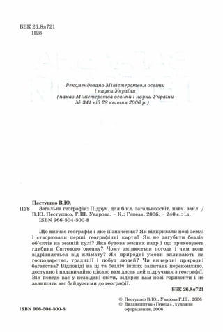ББК 26.8я721
П28
Рекомендовано Міністерством освіти
і науки України
(наказ Міністерства освіти і науки України
№ 341 від 28 квітня 2006 р.)
Пестушко В.Ю.
П28 Загальна географія: Підруч. для 6 кл. загальноосвіт. навч. закл. /
В.Ю. Пестушко, Г.Ш. Уварова. - К.: Генеза, 2006. - 240 с.: іл.
ІБВК 966-504-500-8
Що вивчає географія і яке її значення? Як відкривали нові землі
і створювали перші географічні карти? Як не загубити безліч
об’єктів на земній кулі? Яка будова земних надр і що приховують
глибини Світового океану? Чому змінюється погода і чим вона
відрізняється від клімату? Як природні умови впливають на
господарство, традиції і побут людей? Чи вичерпні природні
багатства? Відповіді на ці та безліч інших запитань переконливо,
доступно і надзвичайно цікаво вам дасть цей підручник з географії.
Він поведе вас у незвідані світи, відкриє вам нові горизонти і не
залишить вас байдужими до географії.
ББК 26.8я721
ISBN 966-504-500-8
© Пестушко В.Ю., Уварова Г.Ш., 2006
© Видавництво «Генеза», художнє
оформлення, 2006
 