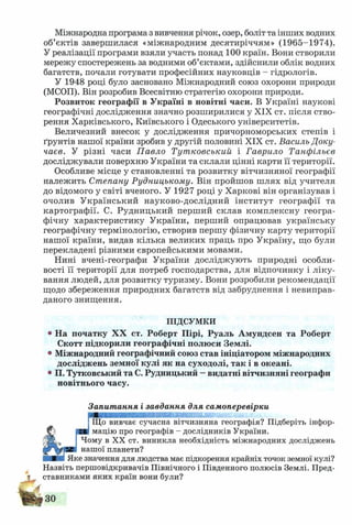 Міжнародна програма з вивчення річок, озер, боліт та інших водних
об’єктів завершилася «міжнародним десятиріччям» (1965-1974).
У реалізації програми взяли участь понад 100 країн. Вони створили
мережу спостережень за водними об’єктами, здійснили облік водних
багатств, почали готувати професійних науковців - гідрологів.
У 1948 році було засновано Міжнародний союз охорони природи
(МСОП). Він розробив Всесвітню стратегію охорони природи.
Розвиток географії в Україні в новітні часи. В Україні наукові
географічні дослідження значно розширилися у XIX ст. після ство­
рення Харківського, Київського і Одеського університетів.
Величезний внесок у дослідження причорноморських степів і
ґрунтів нашої країни зробив у другій половині XIX ст. Василь Доку-
чаєв. У різні часи П авло Тут ковський і Гаврило Танфільєв
досліджували поверхню України та склали цінні карти її території.
Особливе місце у становленні та розвитку вітчизняної географії
належить Степану Рудницькому. Він пройшов шлях від учителя
до відомого у світі вченого. У 1927 році у Харкові він організував і
очолив Український науково-дослідний інститут географії та
картографії. С. Рудницький перший склав комплексну геогра­
фічну характеристику України, перший опрацював українську
географічну термінологію, створив першу фізичну карту території
нашої країни, видав кілька великих праць про Україну, що були
перекладені різними європейськими мовами.
Нині вчені-географи України досліджують природні особли­
вості її території для потреб господарства, для відпочинку і ліку­
вання людей, для розвитку туризму. Вони розробили рекомендації
щодо збереження природних багатств від забруднення і невиправ­
даного знищення.
ПІДСУМКИ
• На початку XX ст. Роберт Пірі, Руаль Амундсен та Роберт
Скотт підкорили географічні полюси Землі.
• Міжнародний географічний союз став ініціатором міжнародних
досліджень земної кулі як на суходолі, так і в океані.
• П. Тутковський та С. Рудницький —видатні вітчизняні географи
новітнього часу.
Запитання і завдання для самоперевірки
Що вивчає сучасна вітчизняна географія? Підберіть інфор-
ЯЯ мацію про географів - дослідників України.
Чому в XX ст. виникла необхідність міжнародних досліджень
нашої планети?
ШЯШШІ Яке значення для людства має підкорення крайніх точок земної кулі?
Назвіть першовідкривачів Північного і Південного полюсів Землі. Пред­
ставниками яких країн вони були?
 