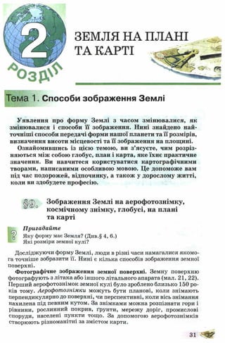 ЗЕМЛЯ НА ПЛАНІ
ТА КАРТІ
Тема 1. Способи зображення Землі
Уявлення про форму Зем лі з часом зм іню валися, як
змінювалися і способи її зображення. Нині знайдено най­
точніші способи передачі форми наш ої планети та її розмірів,
визначення висоти місцевості та її зображення на площині.
Ознайомившись із цією темою, ви з ’ясуєте, чим розріз­
няються між собою глобус, план і карта, яке їхнє практичне
значення. Ви навчитеся користуватися картографічними
творами, написаними особливою мовою. Це допоможе вам
під час подорожей, відпочинку, а також у дорослому житті,
коли ви здобудете професію.
Пригадайте
Яку форму має Земля? (Див.§ 4, 6.)
Які розміри земної кулі?
Досліджуючи форму Землі, люди в різні часи намагалися якомо­
га точніше зобразити її. Нині є кілька способів зображення земної
поверхні.
Фотографічне зображення земної поверхні. Земну поверхню
фотографують з літака або іншого літального апарата (мал. 21, 22).
Перший аерофотознімок земної кулі було зроблено близько 150 ро­
ків тому. Аерофотознімки можуть бути планові, коли знімають
перпендикулярно до поверхні, чи перспективні, коли вісь знімання
нахилена під певним кутом. За знімками можна розпізнати гори і
рівнини, рослинний покрив, ґрунти, мережу доріг, промислові
споруди, населені пункти тощо. За допомогою аерофотознімків
створюють різноманітні за змістом карти.
Зображення Землі на аерофотознімку,
космічному знімку, глобусі, на плані
та карті
31
 