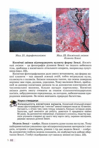 Мал. 21. Аерофотознімок Мал. 22. Космічний знімок
ділянки Землі
Космічні знімки підтверджують кулясту форму Землі. Косміч­
ний знімок - це фотографія ділянки Землі чи іншого небесного
тіла, зроблена з космічного літального апарата, наприклад супут­
ника (мал. 22).
Космічне фотографування дало змогу встановити, що форма на­
шої планети - так званий земний геоїд, тобто неідеальна куля,
сплюснута з полюсів. Знімки показали також, що земна поверхня
нерівна: має гори, долини, ущелини. Тому малюнок Землі, зробле­
ний за даними космічних знімків та за допомогою електронно-об­
числювальної машини, більше нагадує картоплину. Космічні
знімки дають змогу стежити за станом сільськогосподарських
посівів, забрудненням середовища, за погодою, небезпечними при­
родними явищами. За ними вивчають природні багатства.
Наука стверджує___________________________________________
Унікальність космічних знімків. Космічний літальний апарат
може сфотографувати до 1млн км2земної поверхні лише за 10 хвилин.
Натомість з літака таку саму площу знімають близько чотирьох років.
Геологам, щоб виконати цю роботу, довелося б працювати майже
80 років. За допомогою інформації, отриманої з космосу, людству вда­
лося уточнити створені до цього часу карти світу, окремих материків,
держав і великих ділянок Землі.
Модель Землі —глобус. Наша планета дуже схожа на кулю. Тому
найправильніше уявлення про місцерозташування материків і оке­
анів, островів і півостровів, рівнин і гір дає модель Землі - глобус.
За допомогою глобуса можна показати, як відбувається добове обер­
тання Землі. Глобус відображає кут нахилу земної осі (мал. 23).
^ 32
 