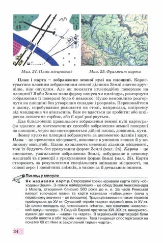 Мал. 24. П лан місцевості Мал. 25. Фрагмент карти
План і карта — зображення земної кулі на площині. Корис­
туватися плоским зображенням певної ділянки Землі значно зруч­
ніше, ніж опуклим. Але як показати кулеподібну поверхню на
площині? Якби Земля мала форму конуса чи циліндра, розгорнути
зображення її поверхні було б неважко. Кулю неможливо розгор­
нути на площині без утворення складок і розривів. Переконайтеся
в цьому, спробувавши розкласти на столі, наприклад, шкірочку
від мандарина чи апельсина. Вам не вдасться це зробити: або ш кі­
рочка лежатиме горбом, або її краї розірвуться.
Для більш-менш правильного зображення земної кулі картогра­
фи вдалися до математичних способів зображення земної поверхні
на площині, через що спотворюються дійсні площі, довжини, кути.
Земну кулю на площині зображують за допомогою планів і карт.
План - це креслення місцевості, виконане в умовних знаках й у ве­
ликому масштабі. Плани охоплюють невеликі ділянки місцевості,
тож їх будують без урахування форми Землі (мал. 24). Карта - це
зменшене, узагальнене зображення Землі, побудоване в певному
масштабі та проекції з урахуванням форми Землі (мал. 25). Карти
створюють за результатами спеціального знімання місцевості, на
основі аеро- і космічних знімків, а також за її детальним описом.
Погляд у минуле____________________________________________
Як називали карту. Стародавні греки називали карти світу «об­
ходами Землі». З-поміж найвідоміших - це обхід Землі Анаксімандра
з Мілета, створений близько 500 років до н. е. За часів Римської
імперії тогочасні плани та карти називали «таблицями» (хоча у
первісному значенні - це площина). Традиція вживання таких термінів
проіснувала до XV ст. Сучасний термін «карта» відомий десь із XV ст.
Це слово походить від латинського «Charta», яке означало «невелич­
кий аркуш паперу». У Східній Європі протягом XVI—XIX ст. використо­
вували дві назви - «мапа» та «карта». В українській картографії були
спроби ввести в обіг термін «мапа». Така тенденція спостерігалася на
початку XX ст. Нині ж закріплений термін «карта».
34
 